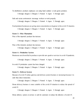 24
To distribution products employees are using hand sanitizer or anti germs products.
1.Strongly disagree 2. Disagree 3. Natural 4. Agree 5. Strongly agree
Safe and secure environment encourage workers to work properly.
1.Strongly disagree 2. Disagree 3. Natural 4. Agree 5. Strongly agree
Food products businesses are giving more concentration on hygiene in this covid-19 situation.
1.Strongly disagree 2. Disagree 3. Natural 4. Agree 5. Strongly agree
Factor 3: - Price Fluctuation
Price of the imported products has increase.
1.Strongly disagree 2. Disagree 3. Natural 4. Agree 5. Strongly agree
Price of the domestic products has increase.
1.Strongly disagree 2. Disagree 3. Natural 4. Agree 5. Strongly agree
Factor 4: - Production System
Businesses are diversified to produce or provide new goods or services in covid-19 pandemic.
1.Strongly disagree 2. Disagree 3. Natural 4. Agree 5. Strongly agree
In covid-19 production system has been changed.
1.Strongly disagree 2. Disagree 3. Natural 4. Agree 5. Strongly agree
Factor 5: - Delivery System
Because of covid-19 online gateway and delivery system business is increasing because it is
safer than direct transection.
1.Strongly disagree 2. Disagree 3. Natural 4. Agree 5. Strongly agree
Home delivery business is more suitable at this covid-19 situation to reduce the spread of
covid-19.
1.Strongly disagree 2. Disagree 3. Natural 4. Agree 5. Strongly agree
Dome delivery system or services is safe for customers to reduce the infection of covid-19.
 