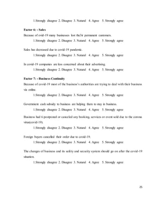 25
1.Strongly disagree 2. Disagree 3. Natural 4. Agree 5. Strongly agree
Factor 6: - Sales
Because of ovid-19 many businesses lost the3ir permanent customers.
1.Strongly disagree 2. Disagree 3. Natural 4. Agree 5. Strongly agree
Sales has decreased due to covid-19 pandemic.
1.Strongly disagree 2. Disagree 3. Natural 4. Agree 5. Strongly agree
In covid-19 companies are less concerned about their advertising.
1.Strongly disagree 2. Disagree 3. Natural 4. Agree 5. Strongly agree
Factor 7: - Business Continuity
Because of covid-19 most of the business’s authorities are trying to deal with their business
via online.
1.Strongly disagree 2. Disagree 3. Natural 4. Agree 5. Strongly agree
Government cash subsidy to business are helping them to stay in business.
1.Strongly disagree 2. Disagree 3. Natural 4. Agree 5. Strongly agree
Business had ti postponed or canceled any booking, services or event sold due to the corona
virus(covid-19).
1.Strongly disagree 2. Disagree 3. Natural 4. Agree 5. Strongly agree
Foreign buyers cancelled their order due to covid-19.
1.Strongly disagree 2. Disagree 3. Natural 4. Agree 5. Strongly agree
The changes of business and its safety and security system should go on after the covid-19
situation.
1.Strongly disagree 2. Disagree 3. Natural 4. Agree 5. Strongly agree
 