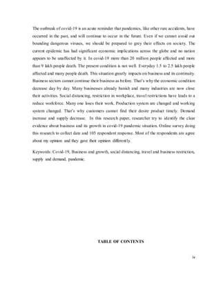 iv
The outbreak of covid-19 is an acute reminder that pandemics, like other rare accidents, have
occurred in the past, and will continue to occur in the future. Even if we cannot avoid out
bounding dangerous viruses, we should be prepared to grey their effects on society. The
current epidemic has had significant economic implications across the globe and no nation
appears to be unaffected by it. In covid-19 more than 20 million people affected and more
than 9 lakh people death. The present condition is not well. Everyday 1.5 to 2.5 lakh people
affected and many people death. This situation greatly impacts on business and its continuity.
Business sectors cannot continue their business as before. That’s why the economic condition
decrease day by day. Many businesses already banish and many industries are now close
their activities. Social distancing, restriction in workplace, travel restrictions have leads to a
reduce workforce. Many one loses their work. Production system are changed and working
system changed. That’s why customers cannot find their desire product timely. Demand
increase and supply decrease. In this research paper, researcher try to identify the clear
evidence about business and its growth in covid-19 pandemic situation. Online survey doing
this research to collect date and 105 respondent response. Most of the respondents are agree
about my opinion and they gave their opinion differently.
Keywords: Covid-19, Business and growth, social distancing, travel and business restriction,
supply and demand, pandemic.
TABLE OF CONTENTS
 