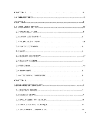 v
CHAPTER: 1……………………………………………………………………….…...…1
1.0: INTRODUCTION……………………………………………………….…...….……1-2
CHAPTER:2……………………………………………………………….….……. ….…3
2.0: LITERATURE REVIEW………………………………………….…….….….…….3-5
2.1: ONLINE PLATFORM…………………………. …...….…...…...….….………......5
2.2: SAFETY AND SECURITY………………………………….………….…...….….5
2.3: PRODUCTION SYSTEM………………………………….………….………........5-6
2.4: PRICE FLUCTUATION……………………………….…….….….….…………...6
2.5: SALES....…………………………………………………….….…….….…....……6
2.6: BUSINESS CONTINUITY……………………………….…….…………. ….…...6-7
2.7: DELIVERY SYSTEM…………………………………………….….….….….…...7
2.8: OBJECTIVES……………………………………………………...……….……. ...7-8
2.9: HYPOTHESIS………………….…………….….……………………….…………8
2.10: CONCEPTUAL FRAMEWORK……………………………………………....…8
CHAPTER: 3…………………………………………………………………………. ….9
3: RESEARCH METHODOLOGY…………………………………….…...…. ….……9
3.1: RESEARCH DESIGN………………………………………………….….…..........9
3.2: SOURCES OF DATA………………………………………………...………..........9
3.3: DATA COLLECTION METHOD…………………………………….….…..........10
3.4: SAMPLE SIZE AND TECHNIQUE……………………...…………….…………10
3.5: MEASUREMENT AND SCALING……………………………………. …..........10
 