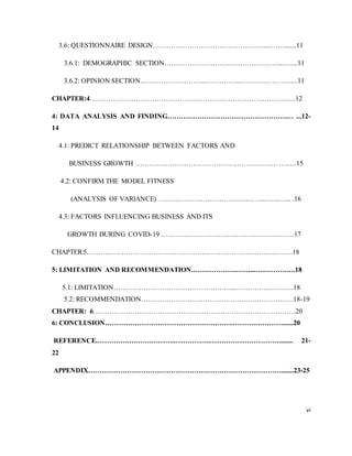vi
3.6: QUESTIONNAIRE DESIGN…………………………………………...……........11
3.6.1: DEMOGRAPHIC SECTION……………………….…………………....…....11
3.6.2: OPINION SECTION………………………...…………...…….……………....11
CHAPTER:4………………………………………………………………….……….….12
4: DATA ANALYSIS AND FINDING…………………………………………….… ...12-
14
4.1: PREDICT RELATIONSHIP BETWEEN FACTORS AND
BUSINESS GROWTH …………………………………………….………. ….….15
4.2: CONFIRM THE MODEL FITNESS
(ANALYSIS OF VARIANCE) …………………………….….……....…...…... .16
4.3: FACTORS INFLUENCING BUSINESS AND ITS
GROWTH DURING COVID-19 ………………….……….….….….….…...……17
CHAPTER:5……………………………………………………………….…….……….18
5: LIMITATION AND RECOMMENDATION.……………….……...….……….….18
5.1: LIMITATION……………………………………………...…………...…….….18
5.2: RECOMMENDATION………………….…………….…….………………….18-19
CHAPTER: 6…………………………………………………………………………….20
6: CONCLUSION…………………………………….………….……….…………......20
REFERENCE.………….….…….……….…………….…………………………........ 21-
22
APPENDIX………………………………………………………………………….......23-25
 