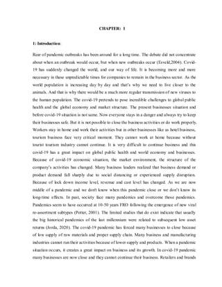 CHAPTER: 1
1: Introduction:
Rear of pandemic outbreaks has been around for a long time. The debate did not concentrate
about when an outbreak would occur, but when new outbreaks occur (Esveld,2004). Covid-
19 has suddenly changed the world, and our way of life. It is becoming more and more
necessary in these unpredictable times for companies to remain in the business sector. As the
world population is increasing day by day and that’s why we need to live closer to the
animals. And that is why there would be a much more regular transmission of new viruses to
the human population. The covid-19 pretends to pose incredible challenges to global public
health and the global economy and market structure. The present businesses situation and
before covid-19 situation is not same. Now everyone stays in a danger and always try to keep
their businesses safe. But it is not possible to close the business activities or do work properly.
Workers stay in home and work their activities but in other businesses like as hotel business,
tourism business face very critical moment. They cannot work at home because without
tourist tourism industry cannot continue. It is very difficult to continue business and this
covid-19 has a great impact on global public health and world economy and businesses.
Because of covid-19 economic situation, the market environment, the structure of the
company’s activities has changed. Many business leaders realized that business demand or
product demand fall sharply due to social distancing or experienced supply disruption.
Because of lock down income level, revenue and cast level has changed. As we are now
middle of a pandemic and we don't know when this pandemic close or we don’t know its
long-time effects. In past, society face many pandemics and overcome those pandemics.
Pandemics seem to have occurred at 10-50 years FRO following the emergence of new viral
re-assortment subtypes (Potter, 2001). The limited studies that do exist indicate that usually
the big historical pandemics of the last millennium were related to subsequent low asset
returns (Jorda, 2020). The covid-19 pandemic has forced many businesses to close because
of low supply of raw materials and proper supply chain. Many business and manufacturing
industries cannot run their activities because of lower supply and products. When a pandemic
situation occurs, it creates a great impact on business and its growth. In covid-19 pandemic
many businesses are now close and they cannot continue their business. Retailers and brands
 
