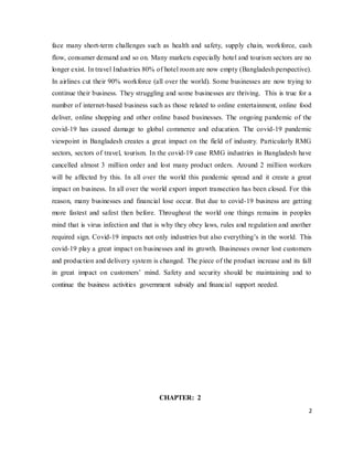 2
face many short-term challenges such as health and safety, supply chain, workforce, cash
flow, consumer demand and so on. Many markets especially hotel and tourism sectors are no
longer exist. In travel Industries 80% of hotel room are now empty (Bangladesh perspective).
In airlines cut their 90% workforce (all over the world). Some businesses are now trying to
continue their business. They struggling and some businesses are thriving. This is true for a
number of internet-based business such as those related to online entertainment, online food
deliver, online shopping and other online based businesses. The ongoing pandemic of the
covid-19 has caused damage to global commerce and education. The covid-19 pandemic
viewpoint in Bangladesh creates a great impact on the field of industry. Particularly RMG
sectors, sectors of travel, tourism. In the covid-19 case RMG industries in Bangladesh have
cancelled almost 3 million order and lost many product orders. Around 2 million workers
will be affected by this. In all over the world this pandemic spread and it create a great
impact on business. In all over the world export import transection has been closed. For this
reason, many businesses and financial lose occur. But due to covid-19 business are getting
more fastest and safest then before. Throughout the world one things remains in peoples
mind that is virus infection and that is why they obey laws, rules and regulation and another
required sign. Covid-19 impacts not only industries but also everything’s in the world. This
covid-19 play a great impact on businesses and its growth. Businesses owner lost customers
and production and delivery system is changed. The piece of the product increase and its fall
in great impact on customers’ mind. Safety and security should be maintaining and to
continue the business activities government subsidy and financial support needed.
CHAPTER: 2
 
