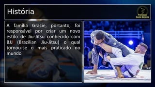 História
A família Gracie, portanto, foi
responsável por criar um novo
estilo de Jiu-Jitsu conhecido com
BJJ (Brazilian Jiu-Jitsu) o qual
tornou-se o mais praticado no
mundo
 