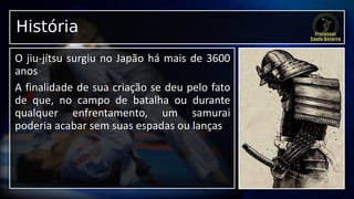História
O jiu-jítsu surgiu no Japão há mais de 3600
anos
A finalidade de sua criação se deu pelo fato
de que, no campo de batalha ou durante
qualquer enfrentamento, um samurai
poderia acabar sem suas espadas ou lanças
 