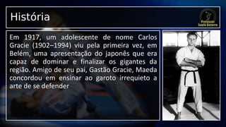 História
Em 1917, um adolescente de nome Carlos
Gracie (1902–1994) viu pela primeira vez, em
Belém, uma apresentação do japonês que era
capaz de dominar e finalizar os gigantes da
região. Amigo de seu pai, Gastão Gracie, Maeda
concordou em ensinar ao garoto irrequieto a
arte de se defender
 