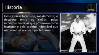 História
Hélio Gracie tornou-se, rapidamente, o
destaque entre os irmãos, pelas
inovações técnicas que promoveu como
instrutor e pelo espírito indomável que
não combinava com o porte franzino
 
