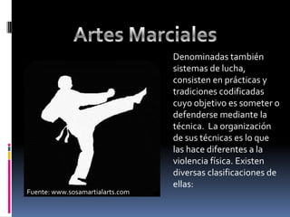 Artes MarcialesDenominadas también sistemas de lucha, consisten en prácticas y tradiciones codificadas cuyo objetivo es someter o defenderse mediante la técnica.  La organización de sus técnicas es lo que las hace diferentes a la violencia física. Existen diversas clasificaciones de ellas:Fuente: www.sosamartialarts.com