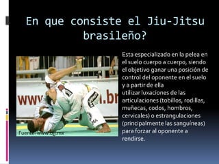 En queconsiste el Jiu-Jitsubrasileño?Estaespecializado en la pelea en el suelocuerpo a cuerpo,siendo el objetivo ganar una posición de control del oponente en el suelo y a partir de ella utilizar luxaciones de las articulaciones (tobillos, rodillas, muñecas, codos, hombros, cervicales) o estrangulaciones (principalmente las sanguíneas) para forzar al oponente a rendirse.Fuente: www.bjj.mx