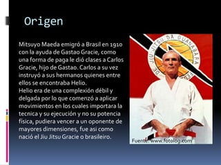 OrigenMitsuyo Maeda emigró a Brasil en 1910 con la ayuda de Gastao Gracie, comouna forma de paga le dióclases a Carlos Gracie, hijo de Gastao. Carlos a suvezinstruyó a sushermanosquienes entre ellos se encontrabaHelio. Helio era de unacomplexióndébil y delgadapor lo quecomenzó a aplicarmovimientos en los cualesimportara la tecnica y suejecución y no supotenciafísica, pudieravencer a un oponente de mayoresdimensiones, fueasicomonació el JiuJitsu Gracie o brasileiro.Fuente: www.fotolog.com