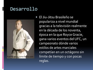 DesarrolloEl Jiu-Jitsu Brasileño se populariza a nivel mundial gracias a la televisión realmente en la década de los noventa, época en la que RoyceGracie, gana varios eventos del UFC, un campeonato dónde varios estilos de artes marciales competían en un octágono sin límite de tiempo y con pocas reglas.Fuente: www.mma-latino.com