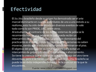 EfectividadEl JiuJitsubrasileñodesdesuorigen ha demostrado ser el arte marcialdominante en cuando a combates de uno a unodebido a surealismo, esto ha sidodemostrado en diversoseventos de vale todocomo lo son PRIDE, UFC, entre otros.Al estudiante, al contrario de los demassistemas de pelea se le recomiendahuir de unapelea en la cualpuedarecibir un intercambio de golpes y patadas. La posiciondominante del practicantees el suelo, donde la mayoria de las personas no sabenmoverse, siendoque la mayoria de laspeleasterminan en el piso. El objetivo del practicanteescortardistanciaparaevitar un intercambio de golpes y finalizar con unallave o ahorcamiento.Se tiene la creenciaque el oponentequeestedebajo del otrotienedesventaja, perosi se tienenconocimientos de jiujitsubrasileño se puedeteneréxitoindependientemente de la posicion en la queteencuentres.Fuente: www.videos-marciales.blogspot.com