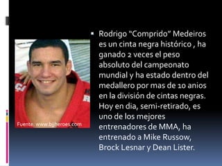 Rodrigo “Comprido” Medeiros es un cintanegrahistórico , ha ganado 2 veces el peso absoluto del campeonatomundial y ha estadodentro del medalleropormas de 10 anios en la división de cintasnegras. Hoy en dia, semi-retirado, esuno de los mejoresentrenadoresde MMA, ha entrenado a Mike Russow, Brock Lesnar y Dean Lister.Fuente: www.bjjheroes.com