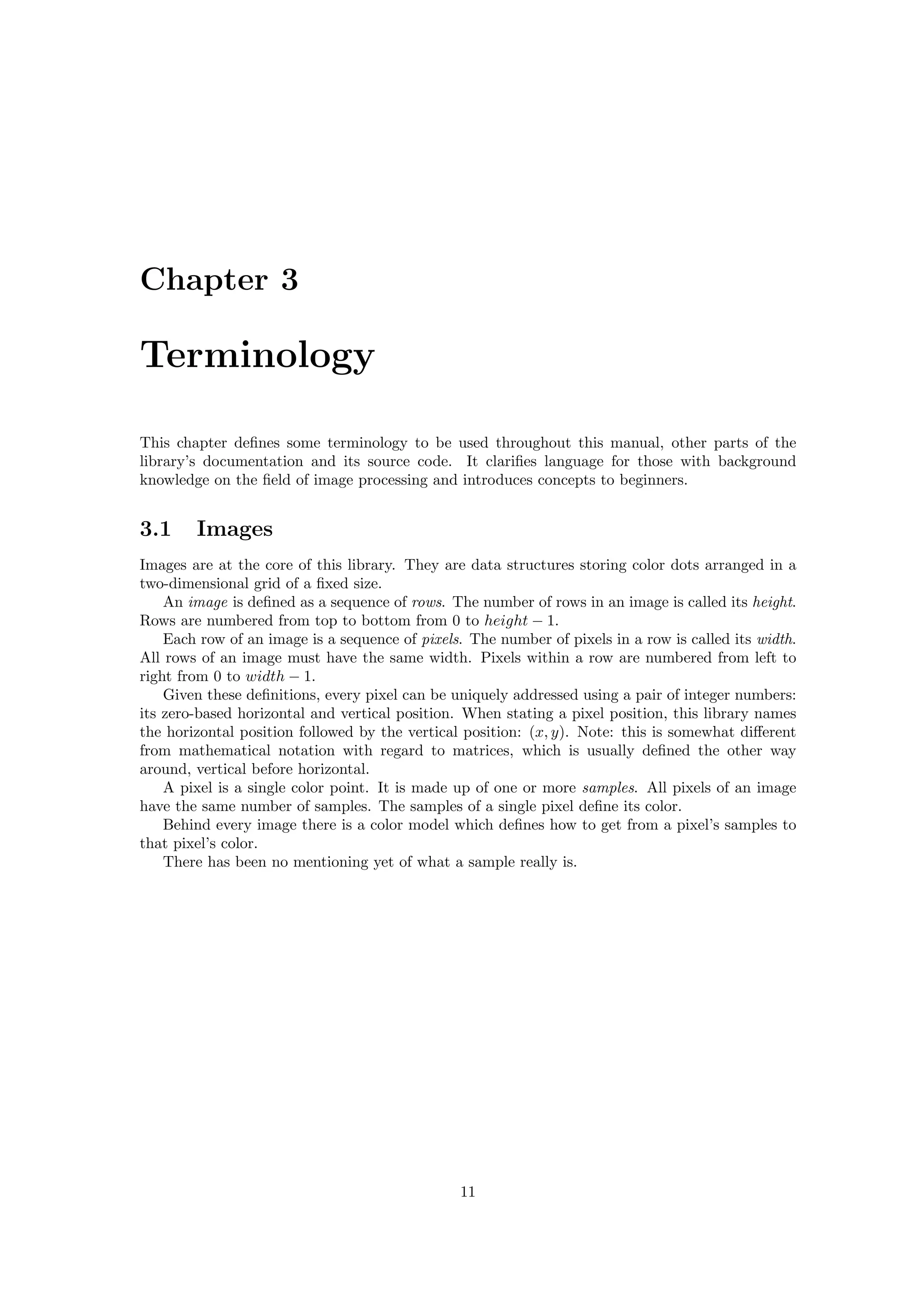 Chapter 3

Terminology

This chapter deﬁnes some terminology to be used throughout this manual, other parts of the
library’s documentation and its source code. It clariﬁes language for those with background
knowledge on the ﬁeld of image processing and introduces concepts to beginners.


3.1     Images
Images are at the core of this library. They are data structures storing color dots arranged in a
two-dimensional grid of a ﬁxed size.
    An image is deﬁned as a sequence of rows. The number of rows in an image is called its height.
Rows are numbered from top to bottom from 0 to height − 1.
    Each row of an image is a sequence of pixels. The number of pixels in a row is called its width.
All rows of an image must have the same width. Pixels within a row are numbered from left to
right from 0 to width − 1.
    Given these deﬁnitions, every pixel can be uniquely addressed using a pair of integer numbers:
its zero-based horizontal and vertical position. When stating a pixel position, this library names
the horizontal position followed by the vertical position: (x, y). Note: this is somewhat diﬀerent
from mathematical notation with regard to matrices, which is usually deﬁned the other way
around, vertical before horizontal.
    A pixel is a single color point. It is made up of one or more samples. All pixels of an image
have the same number of samples. The samples of a single pixel deﬁne its color.
    Behind every image there is a color model which deﬁnes how to get from a pixel’s samples to
that pixel’s color.
    There has been no mentioning yet of what a sample really is.




                                                11
 