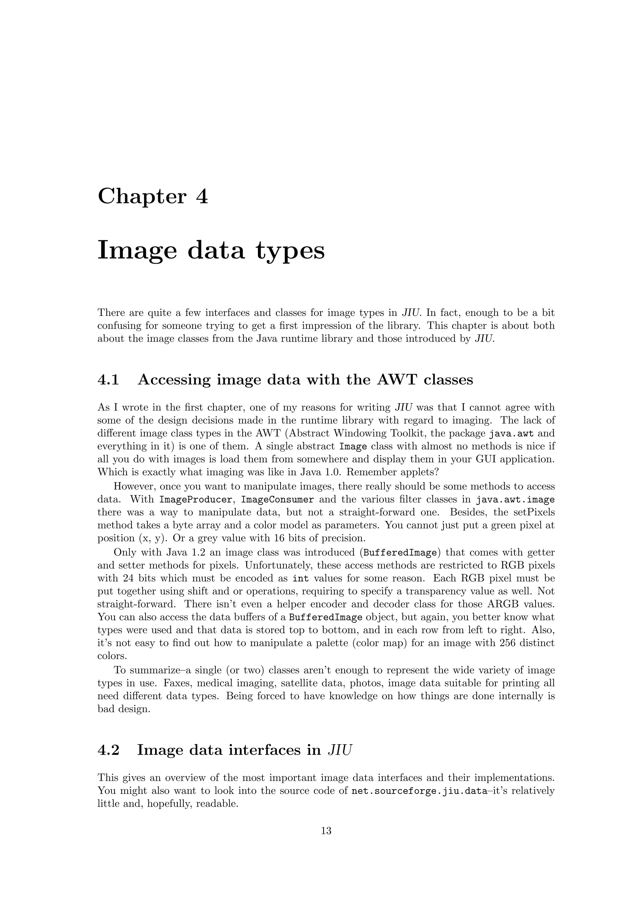 Chapter 4

Image data types

There are quite a few interfaces and classes for image types in JIU. In fact, enough to be a bit
confusing for someone trying to get a ﬁrst impression of the library. This chapter is about both
about the image classes from the Java runtime library and those introduced by JIU.


4.1     Accessing image data with the AWT classes
As I wrote in the ﬁrst chapter, one of my reasons for writing JIU was that I cannot agree with
some of the design decisions made in the runtime library with regard to imaging. The lack of
diﬀerent image class types in the AWT (Abstract Windowing Toolkit, the package java.awt and
everything in it) is one of them. A single abstract Image class with almost no methods is nice if
all you do with images is load them from somewhere and display them in your GUI application.
Which is exactly what imaging was like in Java 1.0. Remember applets?
    However, once you want to manipulate images, there really should be some methods to access
data. With ImageProducer, ImageConsumer and the various ﬁlter classes in java.awt.image
there was a way to manipulate data, but not a straight-forward one. Besides, the setPixels
method takes a byte array and a color model as parameters. You cannot just put a green pixel at
position (x, y). Or a grey value with 16 bits of precision.
    Only with Java 1.2 an image class was introduced (BufferedImage) that comes with getter
and setter methods for pixels. Unfortunately, these access methods are restricted to RGB pixels
with 24 bits which must be encoded as int values for some reason. Each RGB pixel must be
put together using shift and or operations, requiring to specify a transparency value as well. Not
straight-forward. There isn’t even a helper encoder and decoder class for those ARGB values.
You can also access the data buﬀers of a BufferedImage object, but again, you better know what
types were used and that data is stored top to bottom, and in each row from left to right. Also,
it’s not easy to ﬁnd out how to manipulate a palette (color map) for an image with 256 distinct
colors.
    To summarize–a single (or two) classes aren’t enough to represent the wide variety of image
types in use. Faxes, medical imaging, satellite data, photos, image data suitable for printing all
need diﬀerent data types. Being forced to have knowledge on how things are done internally is
bad design.


4.2     Image data interfaces in JIU
This gives an overview of the most important image data interfaces and their implementations.
You might also want to look into the source code of net.sourceforge.jiu.data–it’s relatively
little and, hopefully, readable.

                                               13
 