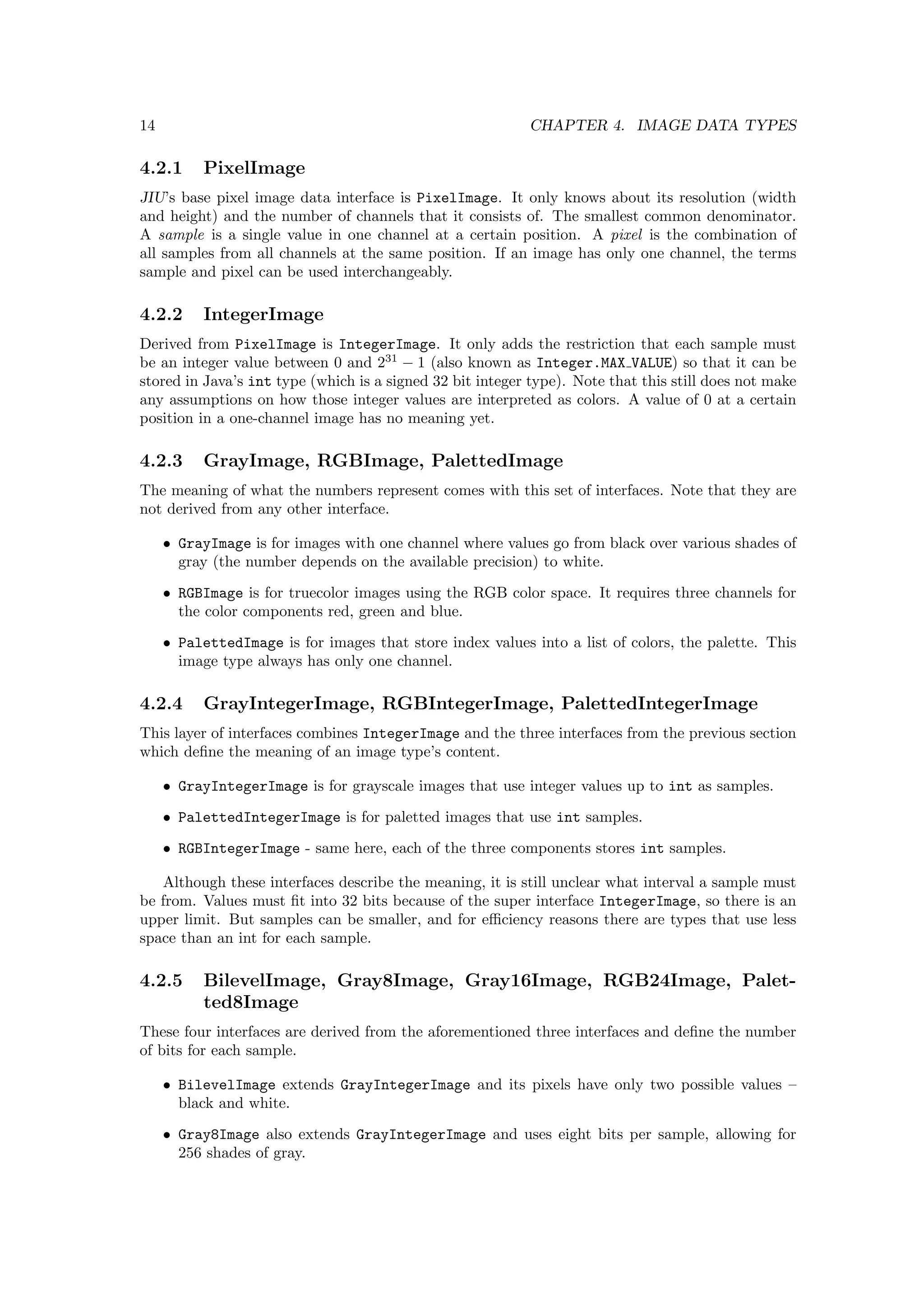 14                                                         CHAPTER 4. IMAGE DATA TYPES

4.2.1      PixelImage
JIU’s base pixel image data interface is PixelImage. It only knows about its resolution (width
and height) and the number of channels that it consists of. The smallest common denominator.
A sample is a single value in one channel at a certain position. A pixel is the combination of
all samples from all channels at the same position. If an image has only one channel, the terms
sample and pixel can be used interchangeably.

4.2.2      IntegerImage
Derived from PixelImage is IntegerImage. It only adds the restriction that each sample must
be an integer value between 0 and 231 − 1 (also known as Integer.MAX VALUE) so that it can be
stored in Java’s int type (which is a signed 32 bit integer type). Note that this still does not make
any assumptions on how those integer values are interpreted as colors. A value of 0 at a certain
position in a one-channel image has no meaning yet.

4.2.3      GrayImage, RGBImage, PalettedImage
The meaning of what the numbers represent comes with this set of interfaces. Note that they are
not derived from any other interface.

     • GrayImage is for images with one channel where values go from black over various shades of
       gray (the number depends on the available precision) to white.

     • RGBImage is for truecolor images using the RGB color space. It requires three channels for
       the color components red, green and blue.

     • PalettedImage is for images that store index values into a list of colors, the palette. This
       image type always has only one channel.

4.2.4      GrayIntegerImage, RGBIntegerImage, PalettedIntegerImage
This layer of interfaces combines IntegerImage and the three interfaces from the previous section
which deﬁne the meaning of an image type’s content.

     • GrayIntegerImage is for grayscale images that use integer values up to int as samples.

     • PalettedIntegerImage is for paletted images that use int samples.

     • RGBIntegerImage - same here, each of the three components stores int samples.

   Although these interfaces describe the meaning, it is still unclear what interval a sample must
be from. Values must ﬁt into 32 bits because of the super interface IntegerImage, so there is an
upper limit. But samples can be smaller, and for eﬃciency reasons there are types that use less
space than an int for each sample.

4.2.5      BilevelImage, Gray8Image, Gray16Image, RGB24Image, Palet-
           ted8Image
These four interfaces are derived from the aforementioned three interfaces and deﬁne the number
of bits for each sample.

     • BilevelImage extends GrayIntegerImage and its pixels have only two possible values –
       black and white.

     • Gray8Image also extends GrayIntegerImage and uses eight bits per sample, allowing for
       256 shades of gray.
 