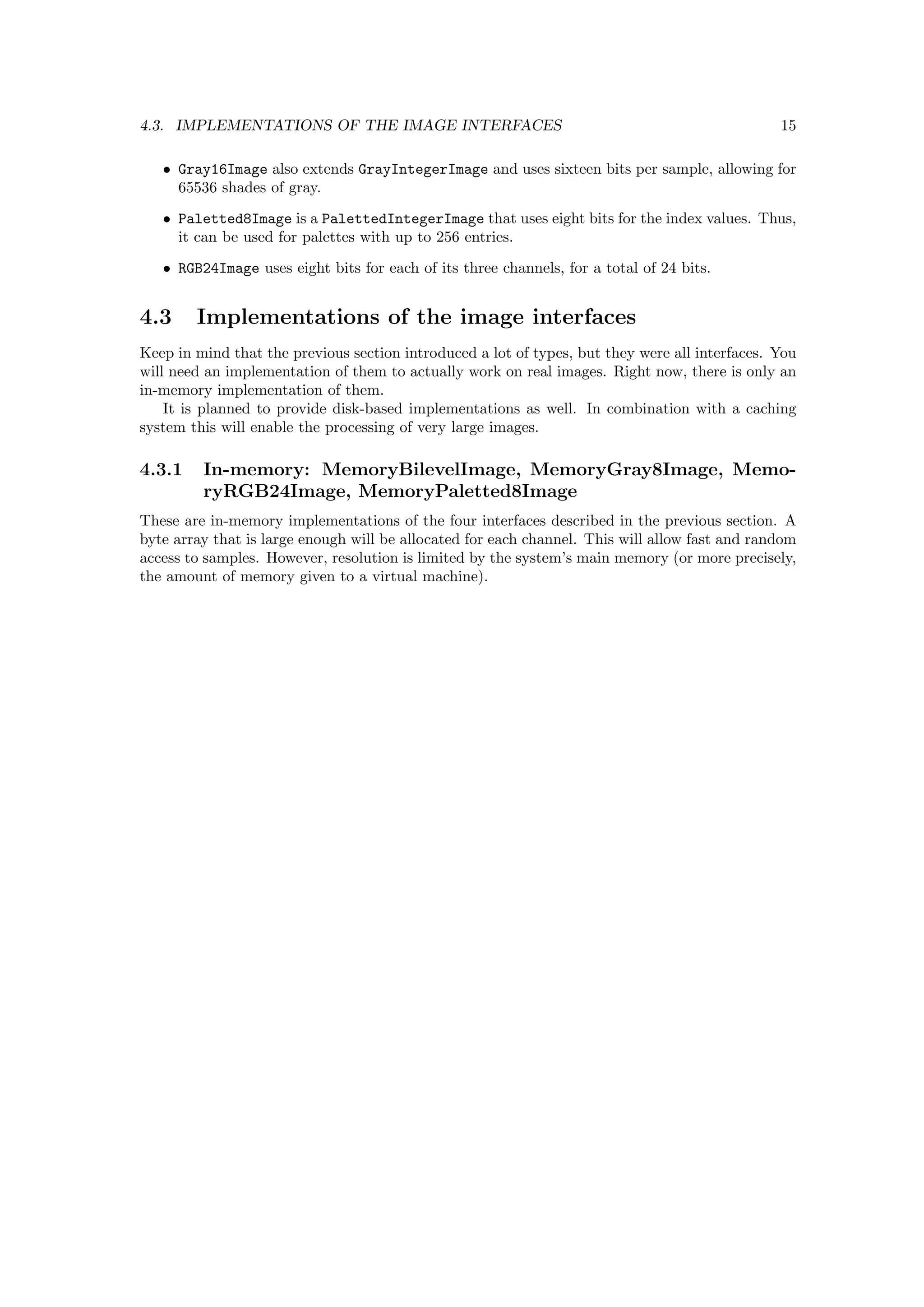 4.3. IMPLEMENTATIONS OF THE IMAGE INTERFACES                                                    15

   • Gray16Image also extends GrayIntegerImage and uses sixteen bits per sample, allowing for
     65536 shades of gray.
   • Paletted8Image is a PalettedIntegerImage that uses eight bits for the index values. Thus,
     it can be used for palettes with up to 256 entries.
   • RGB24Image uses eight bits for each of its three channels, for a total of 24 bits.


4.3     Implementations of the image interfaces
Keep in mind that the previous section introduced a lot of types, but they were all interfaces. You
will need an implementation of them to actually work on real images. Right now, there is only an
in-memory implementation of them.
    It is planned to provide disk-based implementations as well. In combination with a caching
system this will enable the processing of very large images.

4.3.1    In-memory: MemoryBilevelImage, MemoryGray8Image, Memo-
         ryRGB24Image, MemoryPaletted8Image
These are in-memory implementations of the four interfaces described in the previous section. A
byte array that is large enough will be allocated for each channel. This will allow fast and random
access to samples. However, resolution is limited by the system’s main memory (or more precisely,
the amount of memory given to a virtual machine).
 