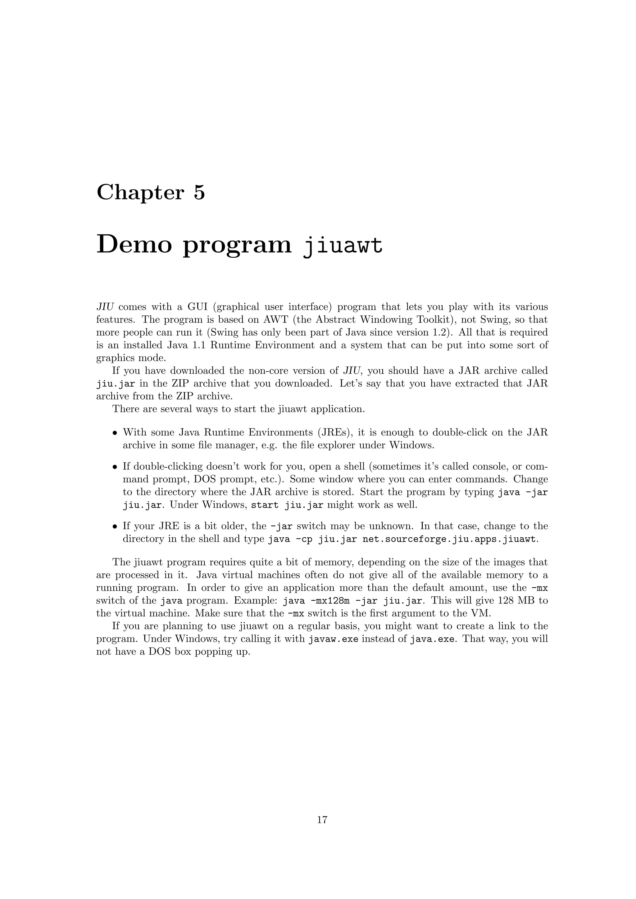 Chapter 5

Demo program jiuawt

JIU comes with a GUI (graphical user interface) program that lets you play with its various
features. The program is based on AWT (the Abstract Windowing Toolkit), not Swing, so that
more people can run it (Swing has only been part of Java since version 1.2). All that is required
is an installed Java 1.1 Runtime Environment and a system that can be put into some sort of
graphics mode.
    If you have downloaded the non-core version of JIU, you should have a JAR archive called
jiu.jar in the ZIP archive that you downloaded. Let’s say that you have extracted that JAR
archive from the ZIP archive.
    There are several ways to start the jiuawt application.

   • With some Java Runtime Environments (JREs), it is enough to double-click on the JAR
     archive in some ﬁle manager, e.g. the ﬁle explorer under Windows.
   • If double-clicking doesn’t work for you, open a shell (sometimes it’s called console, or com-
     mand prompt, DOS prompt, etc.). Some window where you can enter commands. Change
     to the directory where the JAR archive is stored. Start the program by typing java -jar
     jiu.jar. Under Windows, start jiu.jar might work as well.
   • If your JRE is a bit older, the -jar switch may be unknown. In that case, change to the
     directory in the shell and type java -cp jiu.jar net.sourceforge.jiu.apps.jiuawt.

   The jiuawt program requires quite a bit of memory, depending on the size of the images that
are processed in it. Java virtual machines often do not give all of the available memory to a
running program. In order to give an application more than the default amount, use the -mx
switch of the java program. Example: java -mx128m -jar jiu.jar. This will give 128 MB to
the virtual machine. Make sure that the -mx switch is the ﬁrst argument to the VM.
   If you are planning to use jiuawt on a regular basis, you might want to create a link to the
program. Under Windows, try calling it with javaw.exe instead of java.exe. That way, you will
not have a DOS box popping up.




                                               17
 