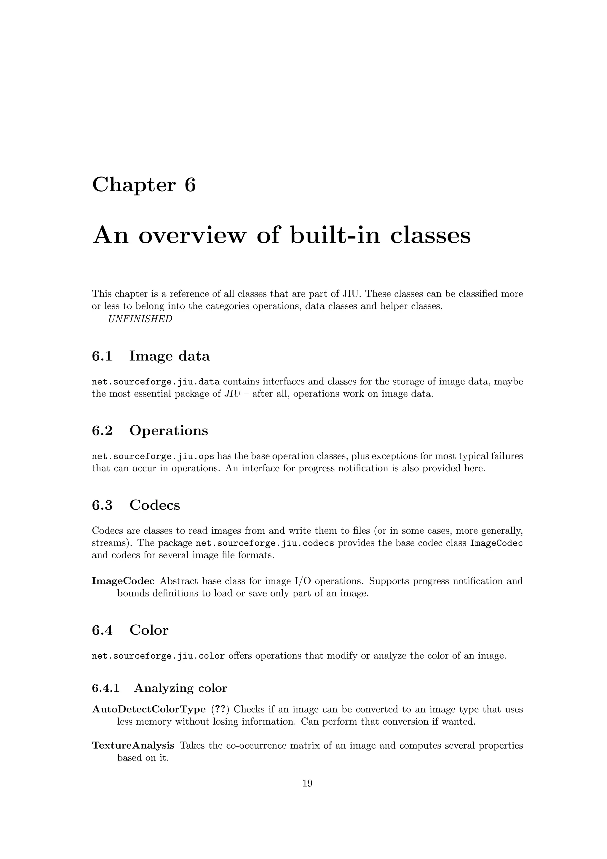 Chapter 6

An overview of built-in classes

This chapter is a reference of all classes that are part of JIU. These classes can be classiﬁed more
or less to belong into the categories operations, data classes and helper classes.
    UNFINISHED


6.1     Image data
net.sourceforge.jiu.data contains interfaces and classes for the storage of image data, maybe
the most essential package of JIU – after all, operations work on image data.


6.2     Operations
net.sourceforge.jiu.ops has the base operation classes, plus exceptions for most typical failures
that can occur in operations. An interface for progress notiﬁcation is also provided here.


6.3     Codecs
Codecs are classes to read images from and write them to ﬁles (or in some cases, more generally,
streams). The package net.sourceforge.jiu.codecs provides the base codec class ImageCodec
and codecs for several image ﬁle formats.

ImageCodec Abstract base class for image I/O operations. Supports progress notiﬁcation and
    bounds deﬁnitions to load or save only part of an image.


6.4     Color
net.sourceforge.jiu.color oﬀers operations that modify or analyze the color of an image.


6.4.1    Analyzing color
AutoDetectColorType (??) Checks if an image can be converted to an image type that uses
    less memory without losing information. Can perform that conversion if wanted.

TextureAnalysis Takes the co-occurrence matrix of an image and computes several properties
    based on it.

                                                19
 