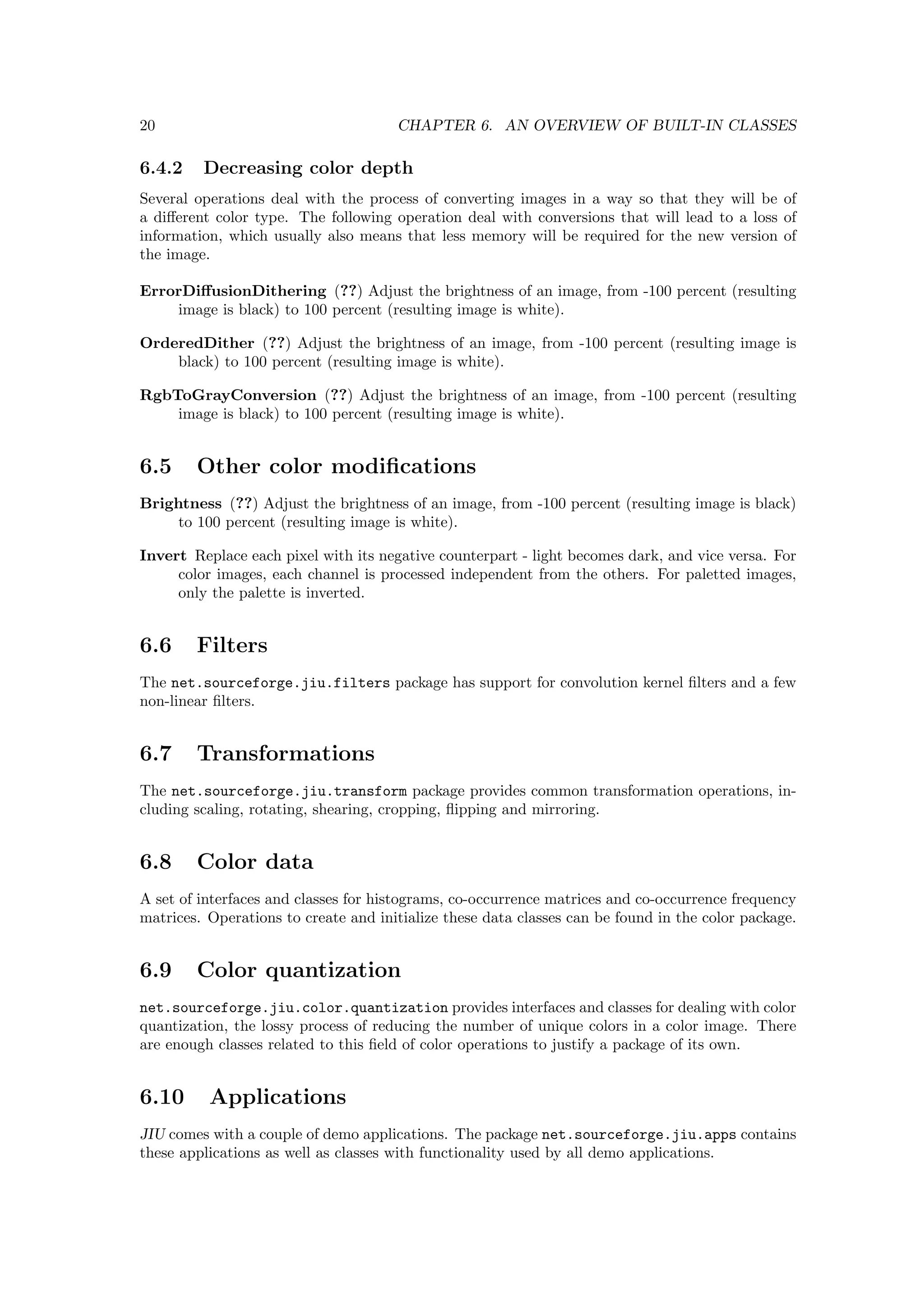 20                                    CHAPTER 6. AN OVERVIEW OF BUILT-IN CLASSES

6.4.2    Decreasing color depth
Several operations deal with the process of converting images in a way so that they will be of
a diﬀerent color type. The following operation deal with conversions that will lead to a loss of
information, which usually also means that less memory will be required for the new version of
the image.

ErrorDiﬀusionDithering (??) Adjust the brightness of an image, from -100 percent (resulting
    image is black) to 100 percent (resulting image is white).

OrderedDither (??) Adjust the brightness of an image, from -100 percent (resulting image is
    black) to 100 percent (resulting image is white).

RgbToGrayConversion (??) Adjust the brightness of an image, from -100 percent (resulting
    image is black) to 100 percent (resulting image is white).


6.5     Other color modiﬁcations
Brightness (??) Adjust the brightness of an image, from -100 percent (resulting image is black)
     to 100 percent (resulting image is white).

Invert Replace each pixel with its negative counterpart - light becomes dark, and vice versa. For
     color images, each channel is processed independent from the others. For paletted images,
     only the palette is inverted.


6.6     Filters
The net.sourceforge.jiu.filters package has support for convolution kernel ﬁlters and a few
non-linear ﬁlters.


6.7     Transformations
The net.sourceforge.jiu.transform package provides common transformation operations, in-
cluding scaling, rotating, shearing, cropping, ﬂipping and mirroring.


6.8     Color data
A set of interfaces and classes for histograms, co-occurrence matrices and co-occurrence frequency
matrices. Operations to create and initialize these data classes can be found in the color package.


6.9     Color quantization
net.sourceforge.jiu.color.quantization provides interfaces and classes for dealing with color
quantization, the lossy process of reducing the number of unique colors in a color image. There
are enough classes related to this ﬁeld of color operations to justify a package of its own.


6.10      Applications
JIU comes with a couple of demo applications. The package net.sourceforge.jiu.apps contains
these applications as well as classes with functionality used by all demo applications.
 