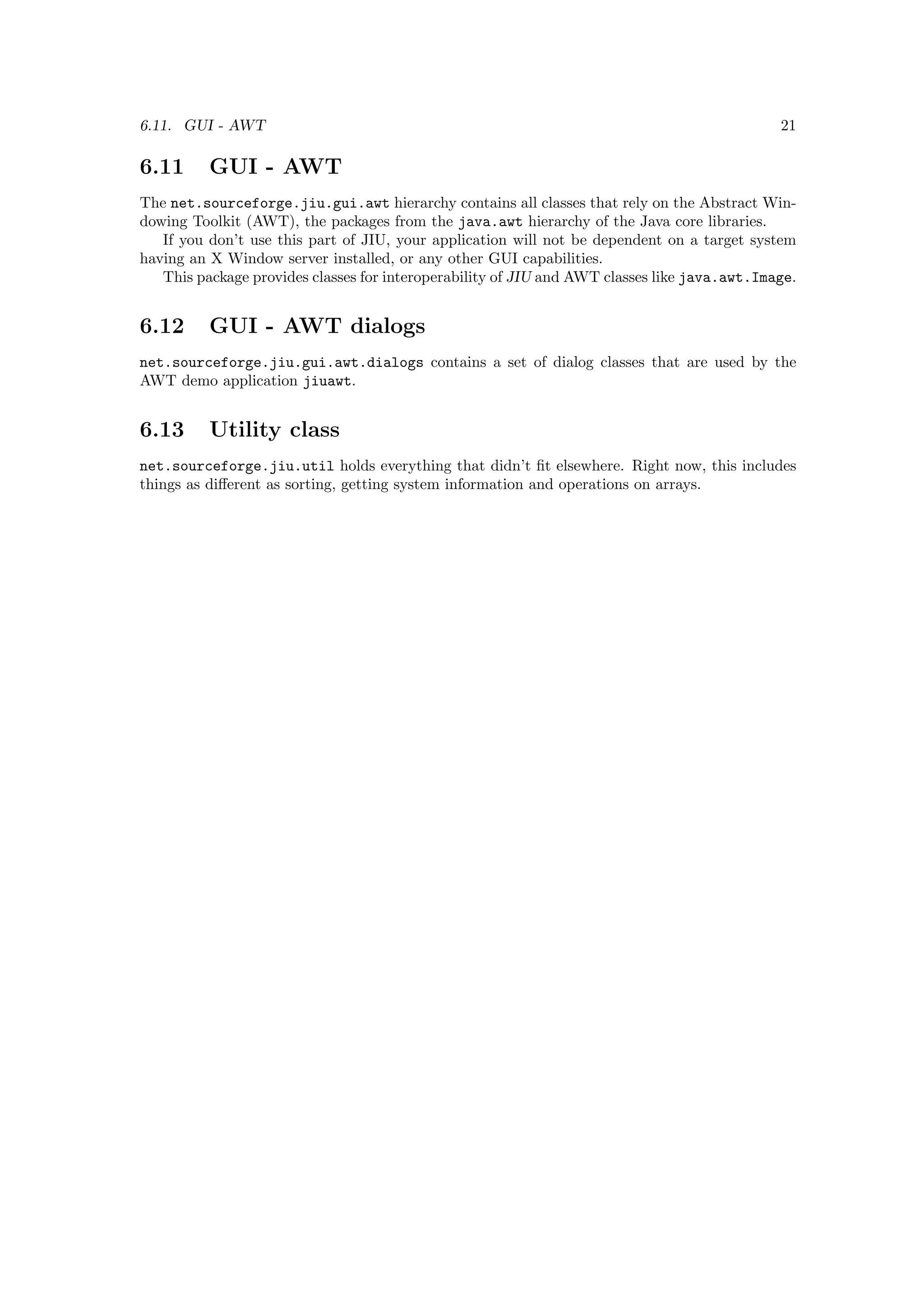 6.11. GUI - AWT                                                                               21

6.11      GUI - AWT
The net.sourceforge.jiu.gui.awt hierarchy contains all classes that rely on the Abstract Win-
dowing Toolkit (AWT), the packages from the java.awt hierarchy of the Java core libraries.
   If you don’t use this part of JIU, your application will not be dependent on a target system
having an X Window server installed, or any other GUI capabilities.
   This package provides classes for interoperability of JIU and AWT classes like java.awt.Image.


6.12      GUI - AWT dialogs
net.sourceforge.jiu.gui.awt.dialogs contains a set of dialog classes that are used by the
AWT demo application jiuawt.


6.13      Utility class
net.sourceforge.jiu.util holds everything that didn’t ﬁt elsewhere. Right now, this includes
things as diﬀerent as sorting, getting system information and operations on arrays.
 