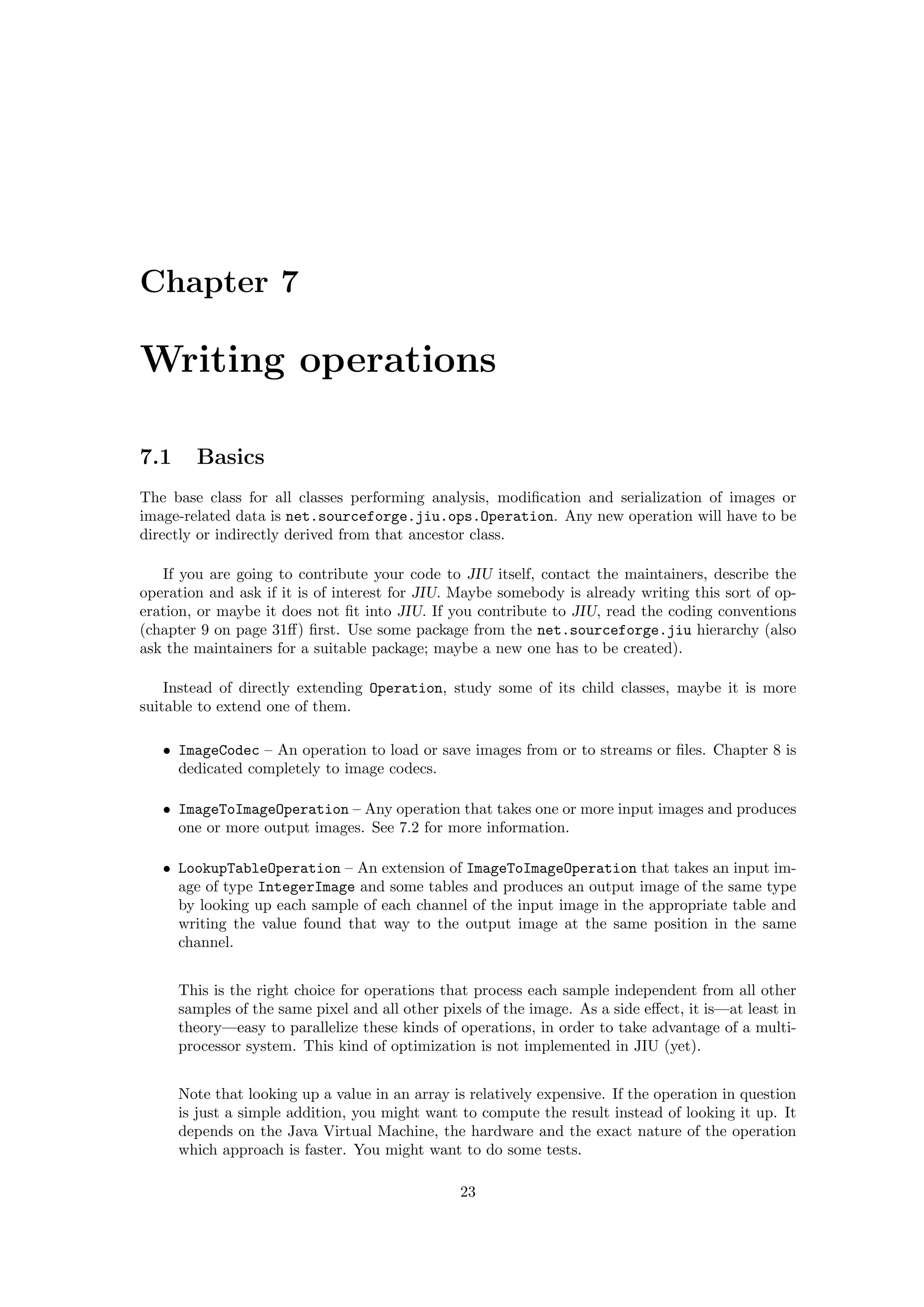 Chapter 7

Writing operations

7.1     Basics
The base class for all classes performing analysis, modiﬁcation and serialization of images or
image-related data is net.sourceforge.jiu.ops.Operation. Any new operation will have to be
directly or indirectly derived from that ancestor class.

   If you are going to contribute your code to JIU itself, contact the maintainers, describe the
operation and ask if it is of interest for JIU. Maybe somebody is already writing this sort of op-
eration, or maybe it does not ﬁt into JIU. If you contribute to JIU, read the coding conventions
(chapter 9 on page 31ﬀ) ﬁrst. Use some package from the net.sourceforge.jiu hierarchy (also
ask the maintainers for a suitable package; maybe a new one has to be created).

    Instead of directly extending Operation, study some of its child classes, maybe it is more
suitable to extend one of them.

   • ImageCodec – An operation to load or save images from or to streams or ﬁles. Chapter 8 is
     dedicated completely to image codecs.

   • ImageToImageOperation – Any operation that takes one or more input images and produces
     one or more output images. See 7.2 for more information.

   • LookupTableOperation – An extension of ImageToImageOperation that takes an input im-
     age of type IntegerImage and some tables and produces an output image of the same type
     by looking up each sample of each channel of the input image in the appropriate table and
     writing the value found that way to the output image at the same position in the same
     channel.


      This is the right choice for operations that process each sample independent from all other
      samples of the same pixel and all other pixels of the image. As a side eﬀect, it is—at least in
      theory—easy to parallelize these kinds of operations, in order to take advantage of a multi-
      processor system. This kind of optimization is not implemented in JIU (yet).


      Note that looking up a value in an array is relatively expensive. If the operation in question
      is just a simple addition, you might want to compute the result instead of looking it up. It
      depends on the Java Virtual Machine, the hardware and the exact nature of the operation
      which approach is faster. You might want to do some tests.

                                                 23
 