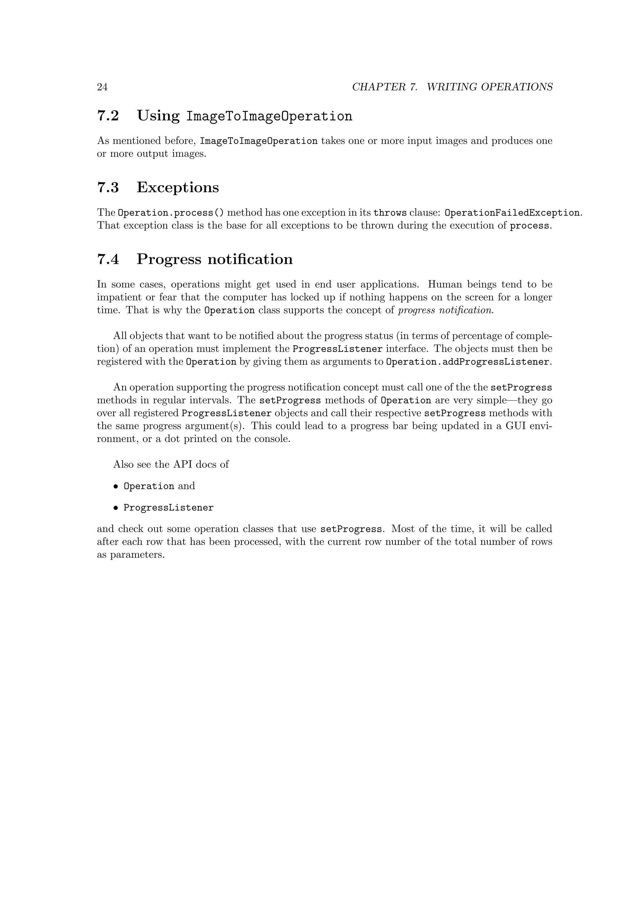 24                                                     CHAPTER 7. WRITING OPERATIONS

7.2      Using ImageToImageOperation
As mentioned before, ImageToImageOperation takes one or more input images and produces one
or more output images.


7.3      Exceptions
The Operation.process() method has one exception in its throws clause: OperationFailedException.
That exception class is the base for all exceptions to be thrown during the execution of process.


7.4      Progress notiﬁcation
In some cases, operations might get used in end user applications. Human beings tend to be
impatient or fear that the computer has locked up if nothing happens on the screen for a longer
time. That is why the Operation class supports the concept of progress notiﬁcation.

    All objects that want to be notiﬁed about the progress status (in terms of percentage of comple-
tion) of an operation must implement the ProgressListener interface. The objects must then be
registered with the Operation by giving them as arguments to Operation.addProgressListener.

   An operation supporting the progress notiﬁcation concept must call one of the the setProgress
methods in regular intervals. The setProgress methods of Operation are very simple—they go
over all registered ProgressListener objects and call their respective setProgress methods with
the same progress argument(s). This could lead to a progress bar being updated in a GUI envi-
ronment, or a dot printed on the console.

     Also see the API docs of
     • Operation and
     • ProgressListener
and check out some operation classes that use setProgress. Most of the time, it will be called
after each row that has been processed, with the current row number of the total number of rows
as parameters.
 