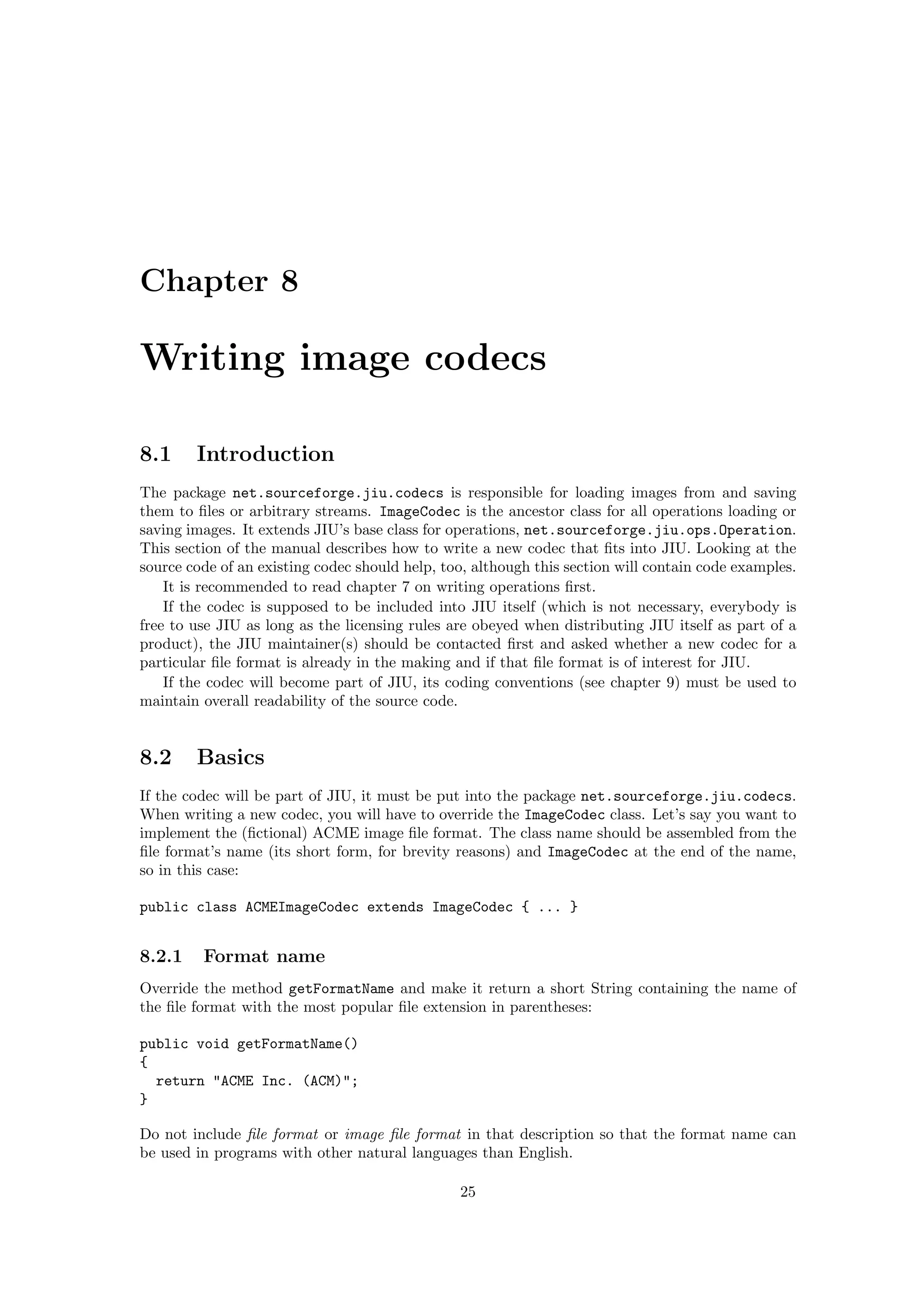 Chapter 8

Writing image codecs

8.1     Introduction
The package net.sourceforge.jiu.codecs is responsible for loading images from and saving
them to ﬁles or arbitrary streams. ImageCodec is the ancestor class for all operations loading or
saving images. It extends JIU’s base class for operations, net.sourceforge.jiu.ops.Operation.
This section of the manual describes how to write a new codec that ﬁts into JIU. Looking at the
source code of an existing codec should help, too, although this section will contain code examples.
    It is recommended to read chapter 7 on writing operations ﬁrst.
    If the codec is supposed to be included into JIU itself (which is not necessary, everybody is
free to use JIU as long as the licensing rules are obeyed when distributing JIU itself as part of a
product), the JIU maintainer(s) should be contacted ﬁrst and asked whether a new codec for a
particular ﬁle format is already in the making and if that ﬁle format is of interest for JIU.
    If the codec will become part of JIU, its coding conventions (see chapter 9) must be used to
maintain overall readability of the source code.


8.2     Basics
If the codec will be part of JIU, it must be put into the package net.sourceforge.jiu.codecs.
When writing a new codec, you will have to override the ImageCodec class. Let’s say you want to
implement the (ﬁctional) ACME image ﬁle format. The class name should be assembled from the
ﬁle format’s name (its short form, for brevity reasons) and ImageCodec at the end of the name,
so in this case:

public class ACMEImageCodec extends ImageCodec { ... }


8.2.1    Format name
Override the method getFormatName and make it return a short String containing the name of
the ﬁle format with the most popular ﬁle extension in parentheses:

public void getFormatName()
{
  return "ACME Inc. (ACM)";
}

Do not include ﬁle format or image ﬁle format in that description so that the format name can
be used in programs with other natural languages than English.

                                                25
 