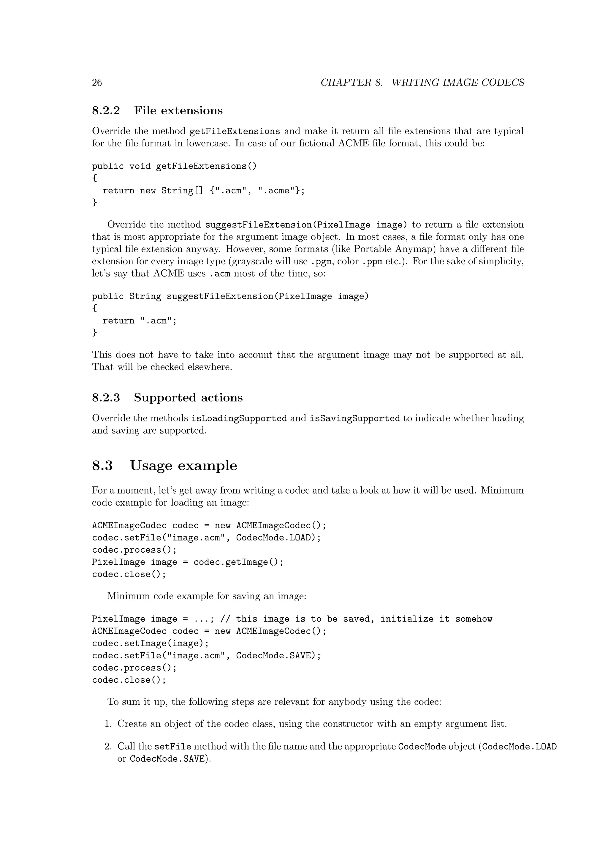 26                                                   CHAPTER 8. WRITING IMAGE CODECS

8.2.2      File extensions
Override the method getFileExtensions and make it return all ﬁle extensions that are typical
for the ﬁle format in lowercase. In case of our ﬁctional ACME ﬁle format, this could be:

public void getFileExtensions()
{
  return new String[] {".acm", ".acme"};
}

    Override the method suggestFileExtension(PixelImage image) to return a ﬁle extension
that is most appropriate for the argument image object. In most cases, a ﬁle format only has one
typical ﬁle extension anyway. However, some formats (like Portable Anymap) have a diﬀerent ﬁle
extension for every image type (grayscale will use .pgm, color .ppm etc.). For the sake of simplicity,
let’s say that ACME uses .acm most of the time, so:

public String suggestFileExtension(PixelImage image)
{
  return ".acm";
}

This does not have to take into account that the argument image may not be supported at all.
That will be checked elsewhere.


8.2.3      Supported actions
Override the methods isLoadingSupported and isSavingSupported to indicate whether loading
and saving are supported.


8.3       Usage example
For a moment, let’s get away from writing a codec and take a look at how it will be used. Minimum
code example for loading an image:

ACMEImageCodec codec = new ACMEImageCodec();
codec.setFile("image.acm", CodecMode.LOAD);
codec.process();
PixelImage image = codec.getImage();
codec.close();

     Minimum code example for saving an image:

PixelImage image = ...; // this image is to be saved, initialize it somehow
ACMEImageCodec codec = new ACMEImageCodec();
codec.setImage(image);
codec.setFile("image.acm", CodecMode.SAVE);
codec.process();
codec.close();

     To sum it up, the following steps are relevant for anybody using the codec:

     1. Create an object of the codec class, using the constructor with an empty argument list.

     2. Call the setFile method with the ﬁle name and the appropriate CodecMode object (CodecMode.LOAD
        or CodecMode.SAVE).
 