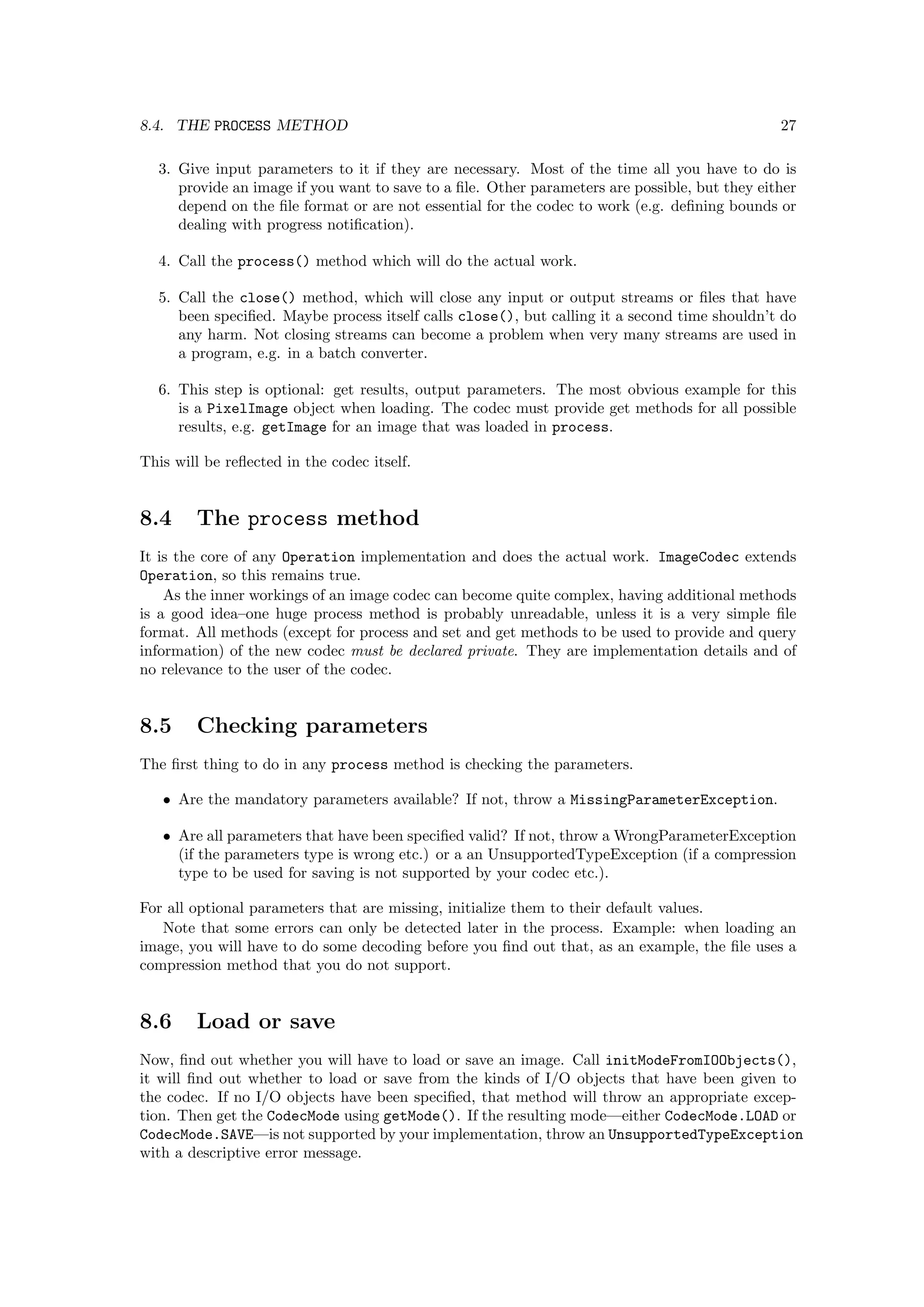 8.4. THE PROCESS METHOD                                                                        27

  3. Give input parameters to it if they are necessary. Most of the time all you have to do is
     provide an image if you want to save to a ﬁle. Other parameters are possible, but they either
     depend on the ﬁle format or are not essential for the codec to work (e.g. deﬁning bounds or
     dealing with progress notiﬁcation).

  4. Call the process() method which will do the actual work.

  5. Call the close() method, which will close any input or output streams or ﬁles that have
     been speciﬁed. Maybe process itself calls close(), but calling it a second time shouldn’t do
     any harm. Not closing streams can become a problem when very many streams are used in
     a program, e.g. in a batch converter.

  6. This step is optional: get results, output parameters. The most obvious example for this
     is a PixelImage object when loading. The codec must provide get methods for all possible
     results, e.g. getImage for an image that was loaded in process.

This will be reﬂected in the codec itself.


8.4     The process method
It is the core of any Operation implementation and does the actual work. ImageCodec extends
Operation, so this remains true.
    As the inner workings of an image codec can become quite complex, having additional methods
is a good idea–one huge process method is probably unreadable, unless it is a very simple ﬁle
format. All methods (except for process and set and get methods to be used to provide and query
information) of the new codec must be declared private. They are implementation details and of
no relevance to the user of the codec.


8.5     Checking parameters
The ﬁrst thing to do in any process method is checking the parameters.

   • Are the mandatory parameters available? If not, throw a MissingParameterException.

   • Are all parameters that have been speciﬁed valid? If not, throw a WrongParameterException
     (if the parameters type is wrong etc.) or a an UnsupportedTypeException (if a compression
     type to be used for saving is not supported by your codec etc.).

For all optional parameters that are missing, initialize them to their default values.
   Note that some errors can only be detected later in the process. Example: when loading an
image, you will have to do some decoding before you ﬁnd out that, as an example, the ﬁle uses a
compression method that you do not support.


8.6     Load or save
Now, ﬁnd out whether you will have to load or save an image. Call initModeFromIOObjects(),
it will ﬁnd out whether to load or save from the kinds of I/O objects that have been given to
the codec. If no I/O objects have been speciﬁed, that method will throw an appropriate excep-
tion. Then get the CodecMode using getMode(). If the resulting mode—either CodecMode.LOAD or
CodecMode.SAVE—is not supported by your implementation, throw an UnsupportedTypeException
with a descriptive error message.
 
