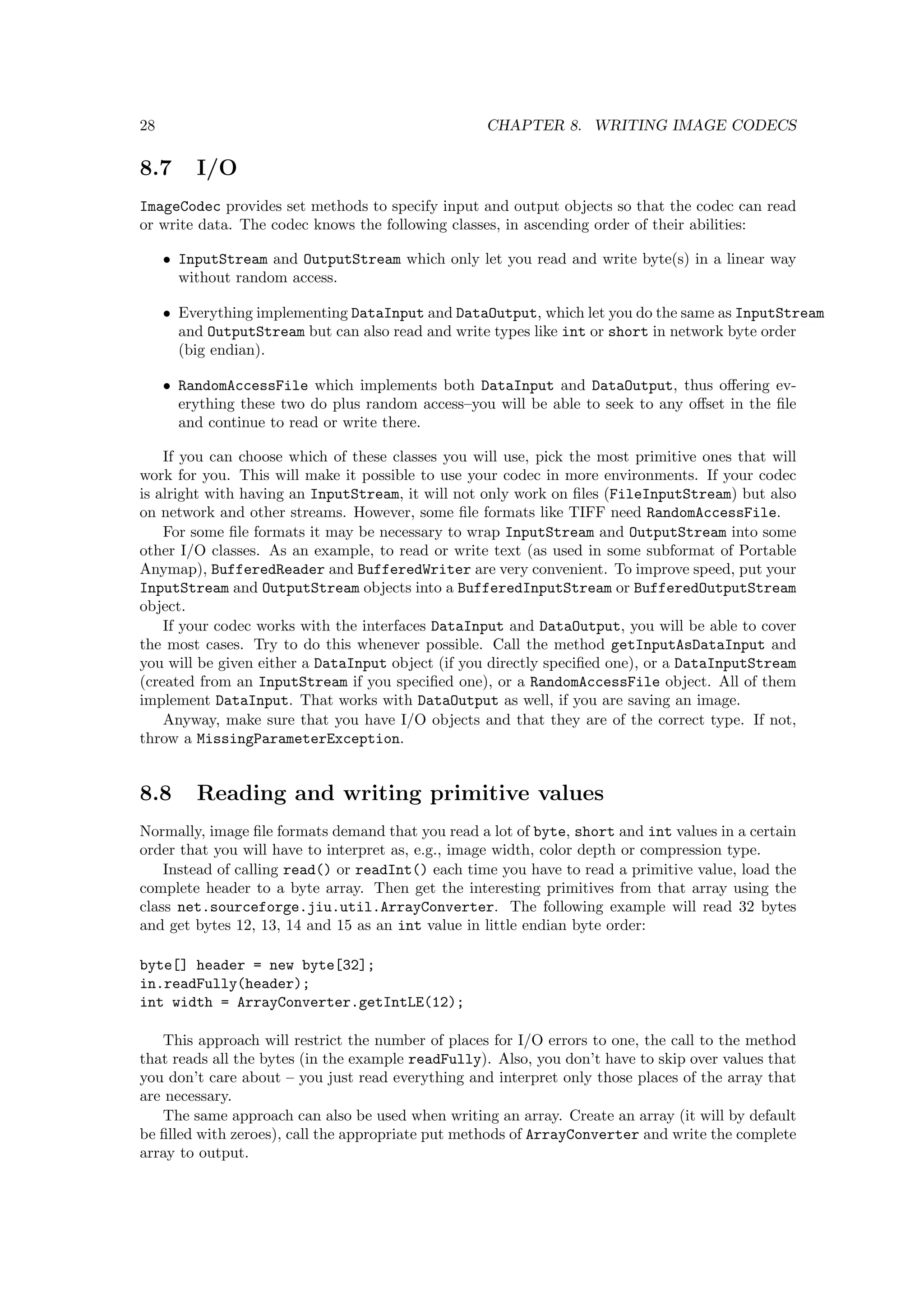 28                                                 CHAPTER 8. WRITING IMAGE CODECS

8.7      I/O
ImageCodec provides set methods to specify input and output objects so that the codec can read
or write data. The codec knows the following classes, in ascending order of their abilities:

     • InputStream and OutputStream which only let you read and write byte(s) in a linear way
       without random access.

     • Everything implementing DataInput and DataOutput, which let you do the same as InputStream
       and OutputStream but can also read and write types like int or short in network byte order
       (big endian).

     • RandomAccessFile which implements both DataInput and DataOutput, thus oﬀering ev-
       erything these two do plus random access–you will be able to seek to any oﬀset in the ﬁle
       and continue to read or write there.

    If you can choose which of these classes you will use, pick the most primitive ones that will
work for you. This will make it possible to use your codec in more environments. If your codec
is alright with having an InputStream, it will not only work on ﬁles (FileInputStream) but also
on network and other streams. However, some ﬁle formats like TIFF need RandomAccessFile.
    For some ﬁle formats it may be necessary to wrap InputStream and OutputStream into some
other I/O classes. As an example, to read or write text (as used in some subformat of Portable
Anymap), BufferedReader and BufferedWriter are very convenient. To improve speed, put your
InputStream and OutputStream objects into a BufferedInputStream or BufferedOutputStream
object.
    If your codec works with the interfaces DataInput and DataOutput, you will be able to cover
the most cases. Try to do this whenever possible. Call the method getInputAsDataInput and
you will be given either a DataInput object (if you directly speciﬁed one), or a DataInputStream
(created from an InputStream if you speciﬁed one), or a RandomAccessFile object. All of them
implement DataInput. That works with DataOutput as well, if you are saving an image.
    Anyway, make sure that you have I/O objects and that they are of the correct type. If not,
throw a MissingParameterException.


8.8      Reading and writing primitive values
Normally, image ﬁle formats demand that you read a lot of byte, short and int values in a certain
order that you will have to interpret as, e.g., image width, color depth or compression type.
    Instead of calling read() or readInt() each time you have to read a primitive value, load the
complete header to a byte array. Then get the interesting primitives from that array using the
class net.sourceforge.jiu.util.ArrayConverter. The following example will read 32 bytes
and get bytes 12, 13, 14 and 15 as an int value in little endian byte order:

byte[] header = new byte[32];
in.readFully(header);
int width = ArrayConverter.getIntLE(12);

   This approach will restrict the number of places for I/O errors to one, the call to the method
that reads all the bytes (in the example readFully). Also, you don’t have to skip over values that
you don’t care about – you just read everything and interpret only those places of the array that
are necessary.
   The same approach can also be used when writing an array. Create an array (it will by default
be ﬁlled with zeroes), call the appropriate put methods of ArrayConverter and write the complete
array to output.
 