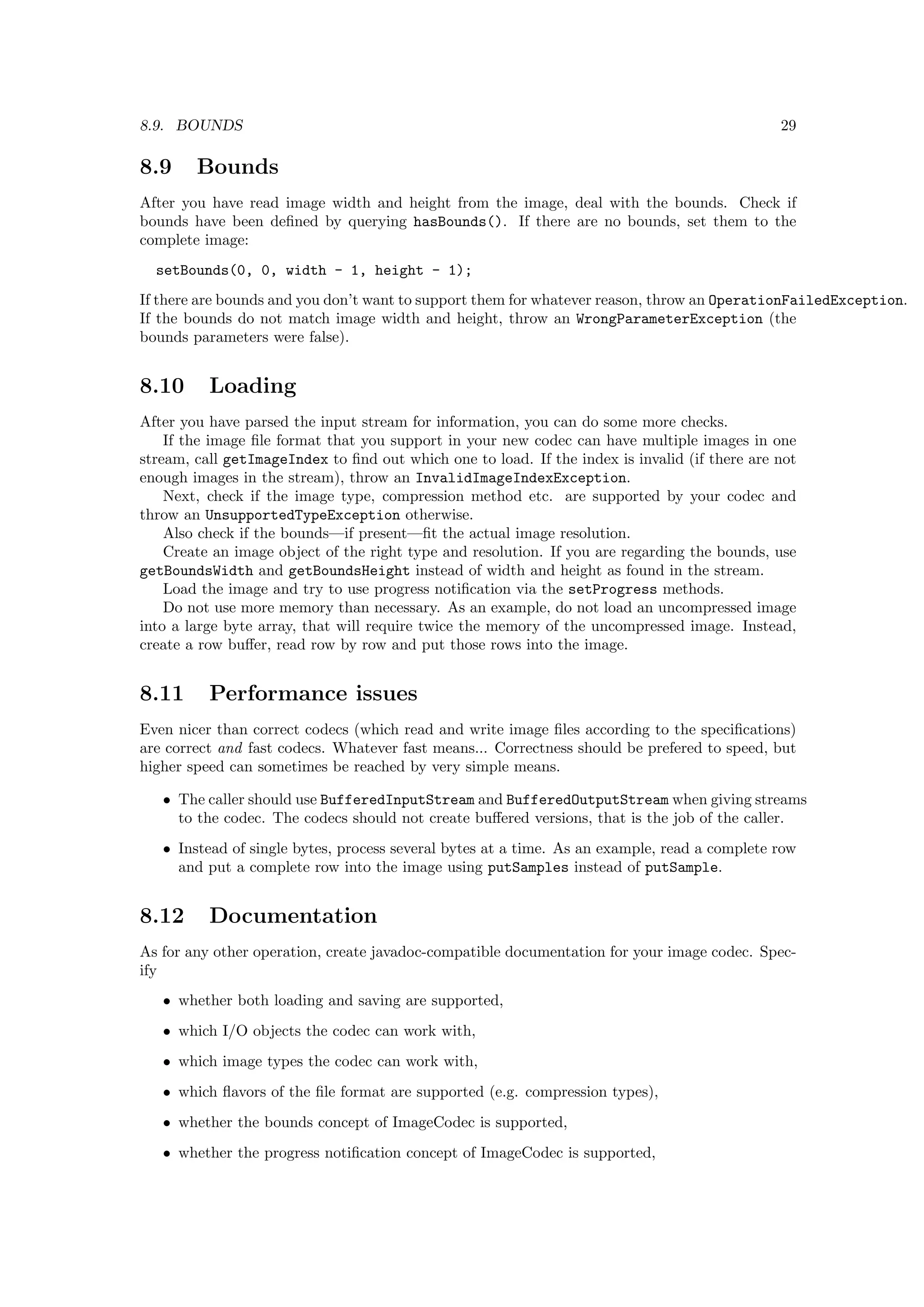 8.9. BOUNDS                                                                                    29

8.9     Bounds
After you have read image width and height from the image, deal with the bounds. Check if
bounds have been deﬁned by querying hasBounds(). If there are no bounds, set them to the
complete image:
  setBounds(0, 0, width - 1, height - 1);
If there are bounds and you don’t want to support them for whatever reason, throw an OperationFailedException.
If the bounds do not match image width and height, throw an WrongParameterException (the
bounds parameters were false).


8.10      Loading
After you have parsed the input stream for information, you can do some more checks.
    If the image ﬁle format that you support in your new codec can have multiple images in one
stream, call getImageIndex to ﬁnd out which one to load. If the index is invalid (if there are not
enough images in the stream), throw an InvalidImageIndexException.
    Next, check if the image type, compression method etc. are supported by your codec and
throw an UnsupportedTypeException otherwise.
    Also check if the bounds—if present—ﬁt the actual image resolution.
    Create an image object of the right type and resolution. If you are regarding the bounds, use
getBoundsWidth and getBoundsHeight instead of width and height as found in the stream.
    Load the image and try to use progress notiﬁcation via the setProgress methods.
    Do not use more memory than necessary. As an example, do not load an uncompressed image
into a large byte array, that will require twice the memory of the uncompressed image. Instead,
create a row buﬀer, read row by row and put those rows into the image.


8.11      Performance issues
Even nicer than correct codecs (which read and write image ﬁles according to the speciﬁcations)
are correct and fast codecs. Whatever fast means... Correctness should be prefered to speed, but
higher speed can sometimes be reached by very simple means.

   • The caller should use BufferedInputStream and BufferedOutputStream when giving streams
     to the codec. The codecs should not create buﬀered versions, that is the job of the caller.
   • Instead of single bytes, process several bytes at a time. As an example, read a complete row
     and put a complete row into the image using putSamples instead of putSample.


8.12      Documentation
As for any other operation, create javadoc-compatible documentation for your image codec. Spec-
ify
   • whether both loading and saving are supported,
   • which I/O objects the codec can work with,
   • which image types the codec can work with,
   • which ﬂavors of the ﬁle format are supported (e.g. compression types),
   • whether the bounds concept of ImageCodec is supported,
   • whether the progress notiﬁcation concept of ImageCodec is supported,
 