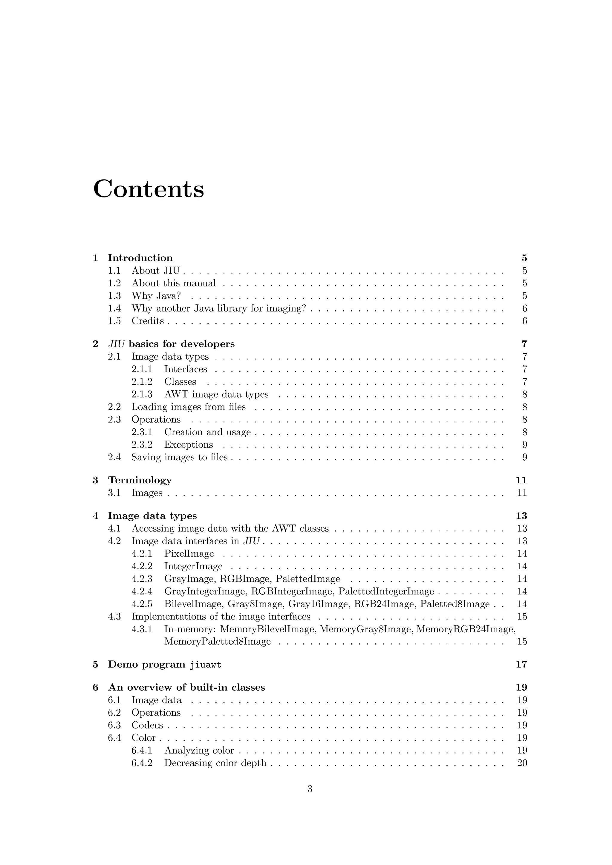Contents

1 Introduction                                                                                                                                                        5
  1.1 About JIU . . . . . . . . . . . . . . . .                  .   .   .   .   .   .   .   .   .   .   .   .   .   .   .   .   .   .   .   .   .   .   .   .   .    5
  1.2 About this manual . . . . . . . . . . .                    .   .   .   .   .   .   .   .   .   .   .   .   .   .   .   .   .   .   .   .   .   .   .   .   .    5
  1.3 Why Java? . . . . . . . . . . . . . . .                    .   .   .   .   .   .   .   .   .   .   .   .   .   .   .   .   .   .   .   .   .   .   .   .   .    5
  1.4 Why another Java library for imaging?                      .   .   .   .   .   .   .   .   .   .   .   .   .   .   .   .   .   .   .   .   .   .   .   .   .    6
  1.5 Credits . . . . . . . . . . . . . . . . . .                .   .   .   .   .   .   .   .   .   .   .   .   .   .   .   .   .   .   .   .   .   .   .   .   .    6

2 JIU basics for developers                                                                                                                                           7
  2.1 Image data types . . . . . . . .           .   .   .   .   .   .   .   .   .   .   .   .   .   .   .   .   .   .   .   .   .   .   .   .   .   .   .   .   .    7
      2.1.1 Interfaces . . . . . . . .           .   .   .   .   .   .   .   .   .   .   .   .   .   .   .   .   .   .   .   .   .   .   .   .   .   .   .   .   .    7
      2.1.2 Classes . . . . . . . . .            .   .   .   .   .   .   .   .   .   .   .   .   .   .   .   .   .   .   .   .   .   .   .   .   .   .   .   .   .    7
      2.1.3 AWT image data types                 .   .   .   .   .   .   .   .   .   .   .   .   .   .   .   .   .   .   .   .   .   .   .   .   .   .   .   .   .    8
  2.2 Loading images from ﬁles . . .             .   .   .   .   .   .   .   .   .   .   .   .   .   .   .   .   .   .   .   .   .   .   .   .   .   .   .   .   .    8
  2.3 Operations . . . . . . . . . . .           .   .   .   .   .   .   .   .   .   .   .   .   .   .   .   .   .   .   .   .   .   .   .   .   .   .   .   .   .    8
      2.3.1 Creation and usage . . .             .   .   .   .   .   .   .   .   .   .   .   .   .   .   .   .   .   .   .   .   .   .   .   .   .   .   .   .   .    8
      2.3.2 Exceptions . . . . . . .             .   .   .   .   .   .   .   .   .   .   .   .   .   .   .   .   .   .   .   .   .   .   .   .   .   .   .   .   .    9
  2.4 Saving images to ﬁles . . . . . .          .   .   .   .   .   .   .   .   .   .   .   .   .   .   .   .   .   .   .   .   .   .   .   .   .   .   .   .   .    9

3 Terminology                                                                                                                                                        11
  3.1 Images . . . . . . . . . . . . . . . . . . . . . . . . . . . . . . . . . . . . . . . . . . .                                                                   11

4 Image data types                                                                               13
  4.1 Accessing image data with the AWT classes . . . . . . . . . . . . . . . . . . . . . . 13
  4.2 Image data interfaces in JIU . . . . . . . . . . . . . . . . . . . . . . . . . . . . . . . 13
      4.2.1 PixelImage . . . . . . . . . . . . . . . . . . . . . . . . . . . . . . . . . . . . 14
      4.2.2 IntegerImage . . . . . . . . . . . . . . . . . . . . . . . . . . . . . . . . . . . 14
      4.2.3 GrayImage, RGBImage, PalettedImage . . . . . . . . . . . . . . . . . . . . 14
      4.2.4 GrayIntegerImage, RGBIntegerImage, PalettedIntegerImage . . . . . . . . . 14
      4.2.5 BilevelImage, Gray8Image, Gray16Image, RGB24Image, Paletted8Image . . 14
  4.3 Implementations of the image interfaces . . . . . . . . . . . . . . . . . . . . . . . . 15
      4.3.1 In-memory: MemoryBilevelImage, MemoryGray8Image, MemoryRGB24Image,
             MemoryPaletted8Image . . . . . . . . . . . . . . . . . . . . . . . . . . . . . 15

5 Demo program jiuawt                                                                                                                                                17

6 An    overview of built-in classes                                                                                                                                 19
  6.1    Image data . . . . . . . . . .      .   .   .   .   .   .   .   .   .   .   .   .   .   .   .   .   .   .   .   .   .   .   .   .   .   .   .   .   .   .   19
  6.2    Operations . . . . . . . . . .      .   .   .   .   .   .   .   .   .   .   .   .   .   .   .   .   .   .   .   .   .   .   .   .   .   .   .   .   .   .   19
  6.3    Codecs . . . . . . . . . . . . .    .   .   .   .   .   .   .   .   .   .   .   .   .   .   .   .   .   .   .   .   .   .   .   .   .   .   .   .   .   .   19
  6.4    Color . . . . . . . . . . . . . .   .   .   .   .   .   .   .   .   .   .   .   .   .   .   .   .   .   .   .   .   .   .   .   .   .   .   .   .   .   .   19
         6.4.1 Analyzing color . . . .       .   .   .   .   .   .   .   .   .   .   .   .   .   .   .   .   .   .   .   .   .   .   .   .   .   .   .   .   .   .   19
         6.4.2 Decreasing color depth        .   .   .   .   .   .   .   .   .   .   .   .   .   .   .   .   .   .   .   .   .   .   .   .   .   .   .   .   .   .   20

                                                                 3
 