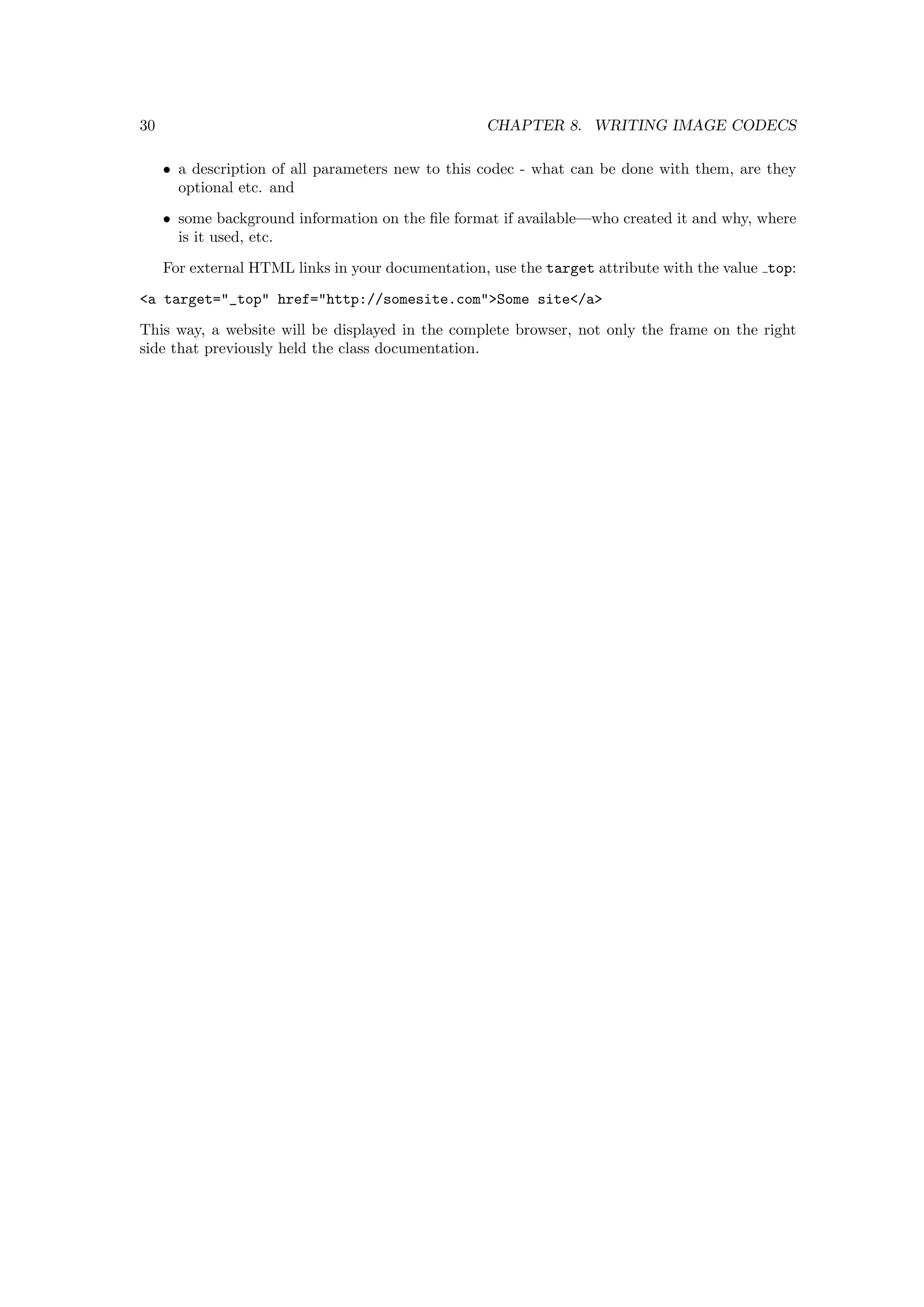 30                                                 CHAPTER 8. WRITING IMAGE CODECS

     • a description of all parameters new to this codec - what can be done with them, are they
       optional etc. and
     • some background information on the ﬁle format if available—who created it and why, where
       is it used, etc.
     For external HTML links in your documentation, use the target attribute with the value top:
<a target="_top" href="http://somesite.com">Some site</a>
This way, a website will be displayed in the complete browser, not only the frame on the right
side that previously held the class documentation.
 