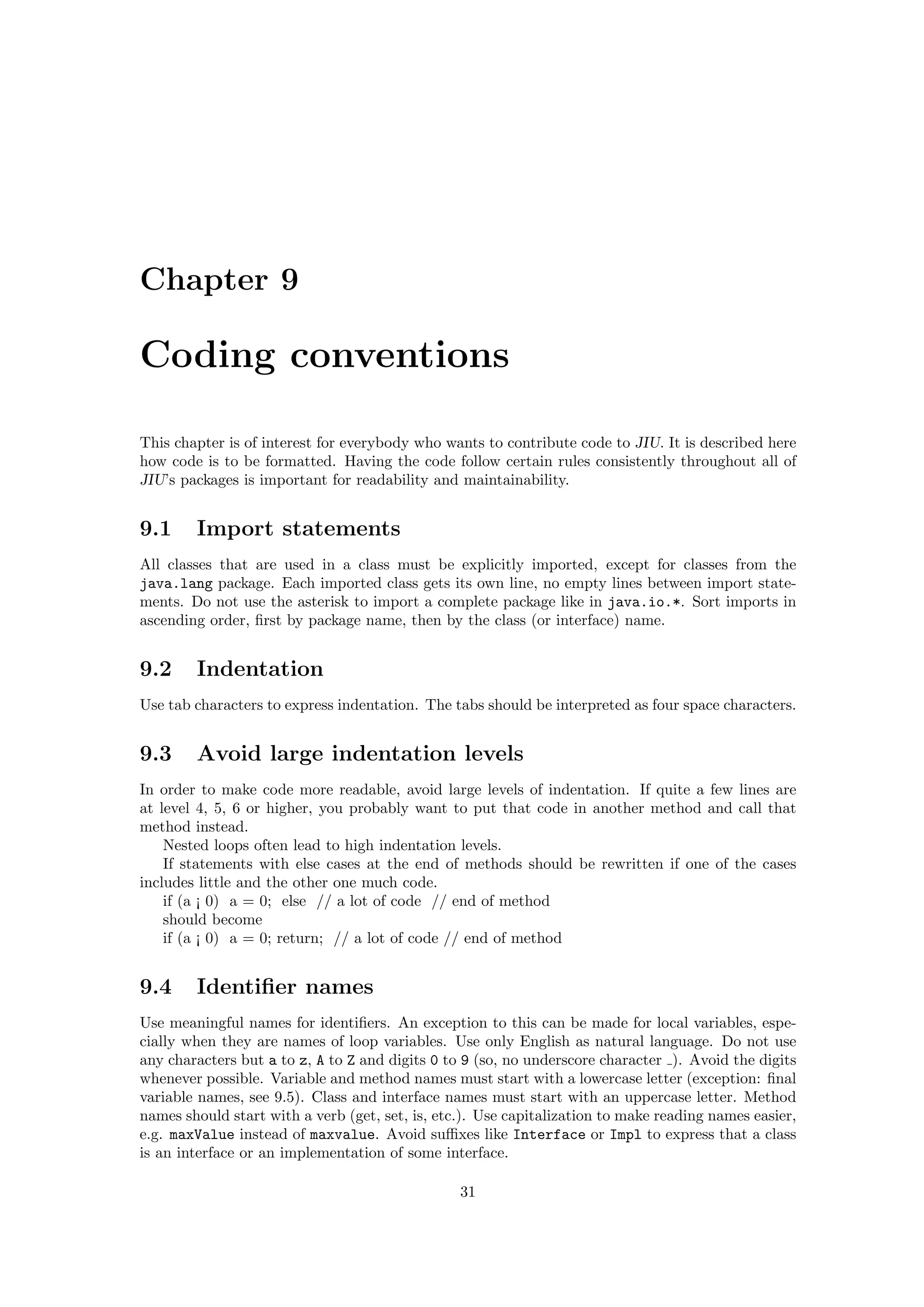 Chapter 9

Coding conventions

This chapter is of interest for everybody who wants to contribute code to JIU. It is described here
how code is to be formatted. Having the code follow certain rules consistently throughout all of
JIU’s packages is important for readability and maintainability.


9.1     Import statements
All classes that are used in a class must be explicitly imported, except for classes from the
java.lang package. Each imported class gets its own line, no empty lines between import state-
ments. Do not use the asterisk to import a complete package like in java.io.*. Sort imports in
ascending order, ﬁrst by package name, then by the class (or interface) name.


9.2     Indentation
Use tab characters to express indentation. The tabs should be interpreted as four space characters.


9.3     Avoid large indentation levels
In order to make code more readable, avoid large levels of indentation. If quite a few lines are
at level 4, 5, 6 or higher, you probably want to put that code in another method and call that
method instead.
    Nested loops often lead to high indentation levels.
    If statements with else cases at the end of methods should be rewritten if one of the cases
includes little and the other one much code.
    if (a ¡ 0) a = 0; else // a lot of code // end of method
    should become
    if (a ¡ 0) a = 0; return; // a lot of code // end of method


9.4     Identiﬁer names
Use meaningful names for identiﬁers. An exception to this can be made for local variables, espe-
cially when they are names of loop variables. Use only English as natural language. Do not use
any characters but a to z, A to Z and digits 0 to 9 (so, no underscore character ). Avoid the digits
whenever possible. Variable and method names must start with a lowercase letter (exception: ﬁnal
variable names, see 9.5). Class and interface names must start with an uppercase letter. Method
names should start with a verb (get, set, is, etc.). Use capitalization to make reading names easier,
e.g. maxValue instead of maxvalue. Avoid suﬃxes like Interface or Impl to express that a class
is an interface or an implementation of some interface.

                                                 31
 