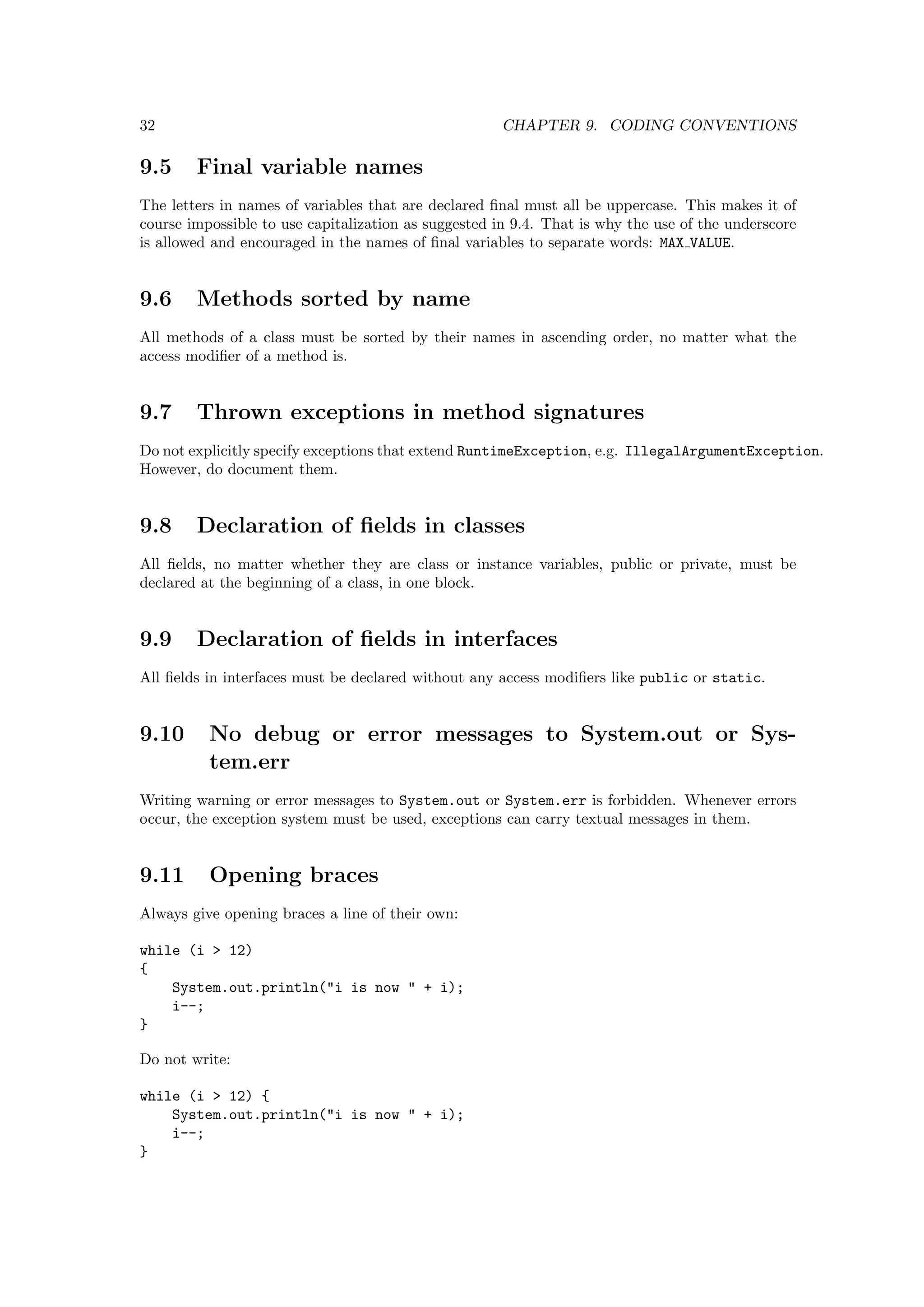 32                                                    CHAPTER 9. CODING CONVENTIONS

9.5     Final variable names
The letters in names of variables that are declared ﬁnal must all be uppercase. This makes it of
course impossible to use capitalization as suggested in 9.4. That is why the use of the underscore
is allowed and encouraged in the names of ﬁnal variables to separate words: MAX VALUE.


9.6     Methods sorted by name
All methods of a class must be sorted by their names in ascending order, no matter what the
access modiﬁer of a method is.


9.7     Thrown exceptions in method signatures
Do not explicitly specify exceptions that extend RuntimeException, e.g. IllegalArgumentException.
However, do document them.


9.8     Declaration of ﬁelds in classes
All ﬁelds, no matter whether they are class or instance variables, public or private, must be
declared at the beginning of a class, in one block.


9.9     Declaration of ﬁelds in interfaces
All ﬁelds in interfaces must be declared without any access modiﬁers like public or static.


9.10      No debug or error messages to System.out or Sys-
          tem.err
Writing warning or error messages to System.out or System.err is forbidden. Whenever errors
occur, the exception system must be used, exceptions can carry textual messages in them.


9.11      Opening braces
Always give opening braces a line of their own:

while (i > 12)
{
    System.out.println("i is now " + i);
    i--;
}

Do not write:

while (i > 12) {
    System.out.println("i is now " + i);
    i--;
}
 