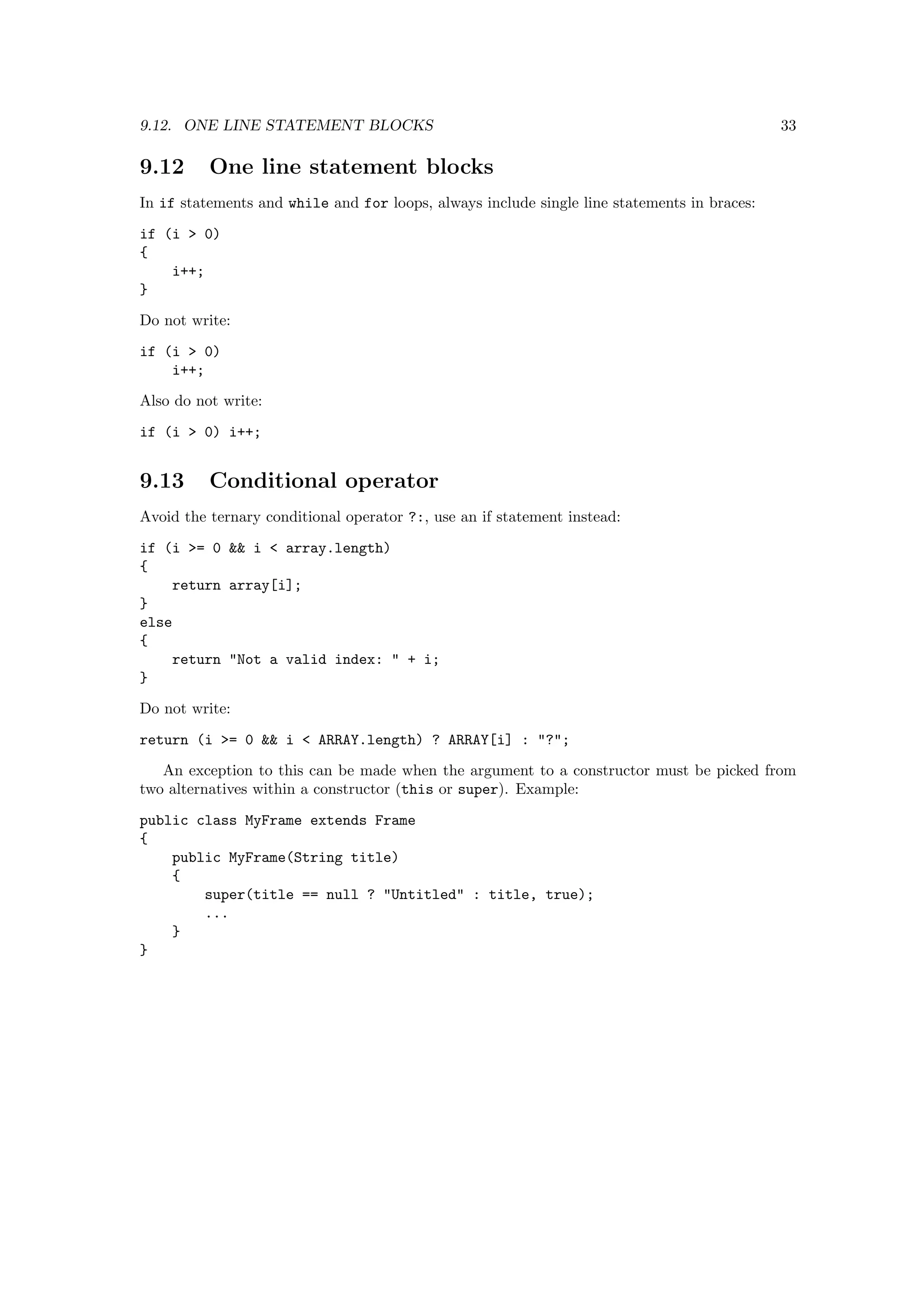 9.12. ONE LINE STATEMENT BLOCKS                                                              33

9.12      One line statement blocks
In if statements and while and for loops, always include single line statements in braces:
if (i > 0)
{
    i++;
}
Do not write:
if (i > 0)
    i++;

Also do not write:
if (i > 0) i++;


9.13      Conditional operator
Avoid the ternary conditional operator ?:, use an if statement instead:
if (i >= 0 && i < array.length)
{
    return array[i];
}
else
{
    return "Not a valid index: " + i;
}
Do not write:
return (i >= 0 && i < ARRAY.length) ? ARRAY[i] : "?";
   An exception to this can be made when the argument to a constructor must be picked from
two alternatives within a constructor (this or super). Example:

public class MyFrame extends Frame
{
    public MyFrame(String title)
    {
        super(title == null ? "Untitled" : title, true);
        ...
    }
}
 
