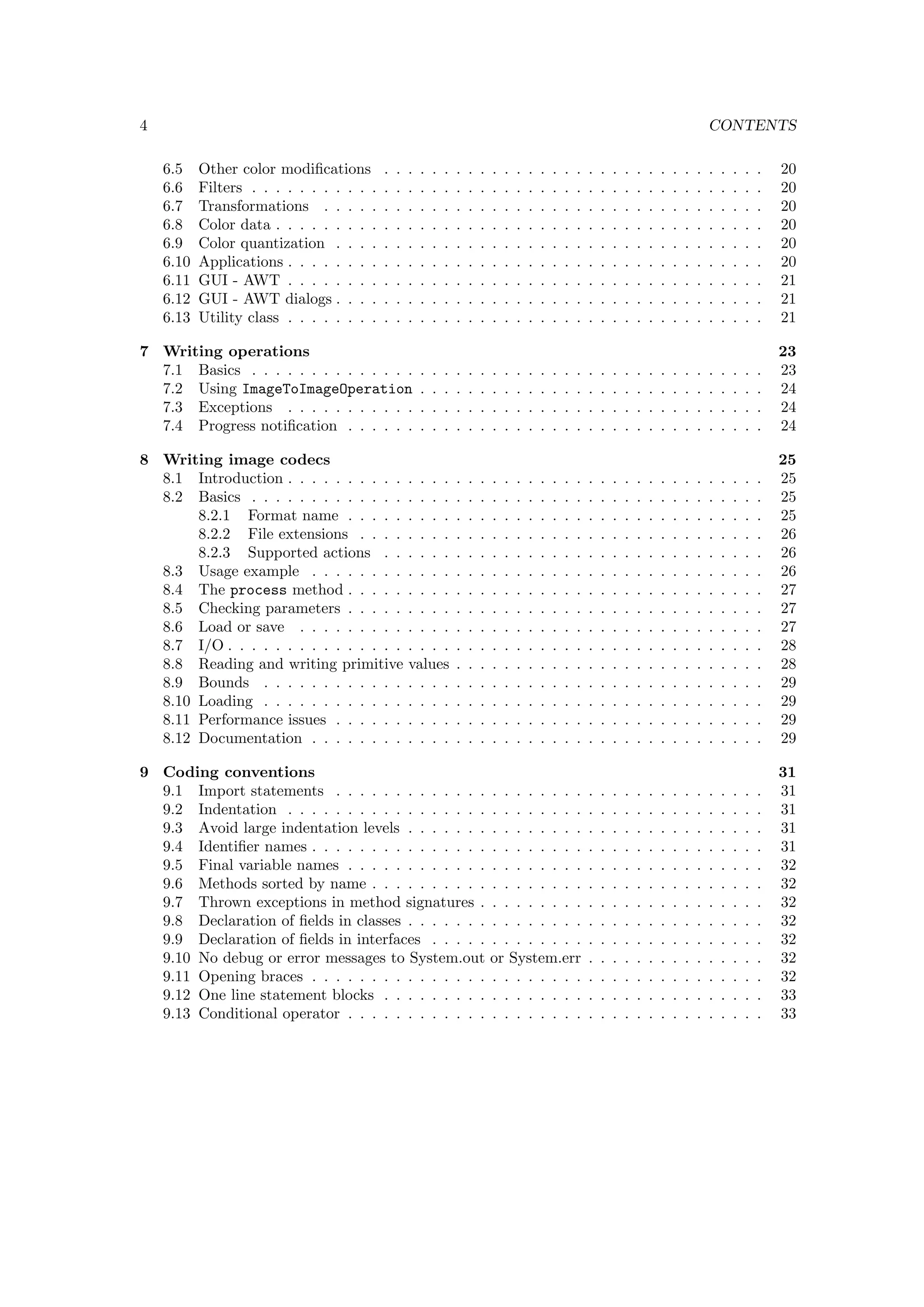 4                                                                                                                                                      CONTENTS

    6.5    Other color modiﬁcations        .   .   .   .   .   .   .   .   .   .   .   .   .   .   .   .   .   .   .   .   .   .   .   .   .   .   .   .   .   .   .   .   20
    6.6    Filters . . . . . . . . . . .   .   .   .   .   .   .   .   .   .   .   .   .   .   .   .   .   .   .   .   .   .   .   .   .   .   .   .   .   .   .   .   .   20
    6.7    Transformations . . . . .       .   .   .   .   .   .   .   .   .   .   .   .   .   .   .   .   .   .   .   .   .   .   .   .   .   .   .   .   .   .   .   .   20
    6.8    Color data . . . . . . . . .    .   .   .   .   .   .   .   .   .   .   .   .   .   .   .   .   .   .   .   .   .   .   .   .   .   .   .   .   .   .   .   .   20
    6.9    Color quantization . . . .      .   .   .   .   .   .   .   .   .   .   .   .   .   .   .   .   .   .   .   .   .   .   .   .   .   .   .   .   .   .   .   .   20
    6.10   Applications . . . . . . . .    .   .   .   .   .   .   .   .   .   .   .   .   .   .   .   .   .   .   .   .   .   .   .   .   .   .   .   .   .   .   .   .   20
    6.11   GUI - AWT . . . . . . . .       .   .   .   .   .   .   .   .   .   .   .   .   .   .   .   .   .   .   .   .   .   .   .   .   .   .   .   .   .   .   .   .   21
    6.12   GUI - AWT dialogs . . . .       .   .   .   .   .   .   .   .   .   .   .   .   .   .   .   .   .   .   .   .   .   .   .   .   .   .   .   .   .   .   .   .   21
    6.13   Utility class . . . . . . . .   .   .   .   .   .   .   .   .   .   .   .   .   .   .   .   .   .   .   .   .   .   .   .   .   .   .   .   .   .   .   .   .   21

7 Writing operations                                                                                                                                                       23
  7.1 Basics . . . . . . . . . . . . . .               .   .   .   .   .   .   .   .   .   .   .   .   .   .   .   .   .   .   .   .   .   .   .   .   .   .   .   .   .   23
  7.2 Using ImageToImageOperation                      .   .   .   .   .   .   .   .   .   .   .   .   .   .   .   .   .   .   .   .   .   .   .   .   .   .   .   .   .   24
  7.3 Exceptions . . . . . . . . . . .                 .   .   .   .   .   .   .   .   .   .   .   .   .   .   .   .   .   .   .   .   .   .   .   .   .   .   .   .   .   24
  7.4 Progress notiﬁcation . . . . . .                 .   .   .   .   .   .   .   .   .   .   .   .   .   .   .   .   .   .   .   .   .   .   .   .   .   .   .   .   .   24

8 Writing image codecs                                                                                                                                                     25
  8.1 Introduction . . . . . . . . . .             . . . .         .   .   .   .   .   .   .   .   .   .   .   .   .   .   .   .   .   .   .   .   .   .   .   .   .   .   25
  8.2 Basics . . . . . . . . . . . . .             . . . .         .   .   .   .   .   .   .   .   .   .   .   .   .   .   .   .   .   .   .   .   .   .   .   .   .   .   25
       8.2.1 Format name . . . . .                 . . . .         .   .   .   .   .   .   .   .   .   .   .   .   .   .   .   .   .   .   .   .   .   .   .   .   .   .   25
       8.2.2 File extensions . . . .               . . . .         .   .   .   .   .   .   .   .   .   .   .   .   .   .   .   .   .   .   .   .   .   .   .   .   .   .   26
       8.2.3 Supported actions . .                 . . . .         .   .   .   .   .   .   .   .   .   .   .   .   .   .   .   .   .   .   .   .   .   .   .   .   .   .   26
  8.3 Usage example . . . . . . . .                . . . .         .   .   .   .   .   .   .   .   .   .   .   .   .   .   .   .   .   .   .   .   .   .   .   .   .   .   26
  8.4 The process method . . . . .                 . . . .         .   .   .   .   .   .   .   .   .   .   .   .   .   .   .   .   .   .   .   .   .   .   .   .   .   .   27
  8.5 Checking parameters . . . . .                . . . .         .   .   .   .   .   .   .   .   .   .   .   .   .   .   .   .   .   .   .   .   .   .   .   .   .   .   27
  8.6 Load or save . . . . . . . . .               . . . .         .   .   .   .   .   .   .   .   .   .   .   .   .   .   .   .   .   .   .   .   .   .   .   .   .   .   27
  8.7 I/O . . . . . . . . . . . . . . .            . . . .         .   .   .   .   .   .   .   .   .   .   .   .   .   .   .   .   .   .   .   .   .   .   .   .   .   .   28
  8.8 Reading and writing primitive                values          .   .   .   .   .   .   .   .   .   .   .   .   .   .   .   .   .   .   .   .   .   .   .   .   .   .   28
  8.9 Bounds . . . . . . . . . . . .               . . . .         .   .   .   .   .   .   .   .   .   .   .   .   .   .   .   .   .   .   .   .   .   .   .   .   .   .   29
  8.10 Loading . . . . . . . . . . . .             . . . .         .   .   .   .   .   .   .   .   .   .   .   .   .   .   .   .   .   .   .   .   .   .   .   .   .   .   29
  8.11 Performance issues . . . . . .              . . . .         .   .   .   .   .   .   .   .   .   .   .   .   .   .   .   .   .   .   .   .   .   .   .   .   .   .   29
  8.12 Documentation . . . . . . . .               . . . .         .   .   .   .   .   .   .   .   .   .   .   .   .   .   .   .   .   .   .   .   .   .   .   .   .   .   29

9 Coding conventions                                                                                                                                                       31
  9.1 Import statements . . . . . . . . . . . . .                              . . . . . . . .                 .   .   .   .   .   .   .   .   .   .   .   .   .   .   .   31
  9.2 Indentation . . . . . . . . . . . . . . . . .                            . . . . . . . .                 .   .   .   .   .   .   .   .   .   .   .   .   .   .   .   31
  9.3 Avoid large indentation levels . . . . . . .                             . . . . . . . .                 .   .   .   .   .   .   .   .   .   .   .   .   .   .   .   31
  9.4 Identiﬁer names . . . . . . . . . . . . . . .                            . . . . . . . .                 .   .   .   .   .   .   .   .   .   .   .   .   .   .   .   31
  9.5 Final variable names . . . . . . . . . . . .                             . . . . . . . .                 .   .   .   .   .   .   .   .   .   .   .   .   .   .   .   32
  9.6 Methods sorted by name . . . . . . . . . .                               . . . . . . . .                 .   .   .   .   .   .   .   .   .   .   .   .   .   .   .   32
  9.7 Thrown exceptions in method signatures .                                 . . . . . . . .                 .   .   .   .   .   .   .   .   .   .   .   .   .   .   .   32
  9.8 Declaration of ﬁelds in classes . . . . . . .                            . . . . . . . .                 .   .   .   .   .   .   .   .   .   .   .   .   .   .   .   32
  9.9 Declaration of ﬁelds in interfaces . . . . .                             . . . . . . . .                 .   .   .   .   .   .   .   .   .   .   .   .   .   .   .   32
  9.10 No debug or error messages to System.out                                or System.err                   .   .   .   .   .   .   .   .   .   .   .   .   .   .   .   32
  9.11 Opening braces . . . . . . . . . . . . . . .                            . . . . . . . .                 .   .   .   .   .   .   .   .   .   .   .   .   .   .   .   32
  9.12 One line statement blocks . . . . . . . . .                             . . . . . . . .                 .   .   .   .   .   .   .   .   .   .   .   .   .   .   .   33
  9.13 Conditional operator . . . . . . . . . . . .                            . . . . . . . .                 .   .   .   .   .   .   .   .   .   .   .   .   .   .   .   33
 