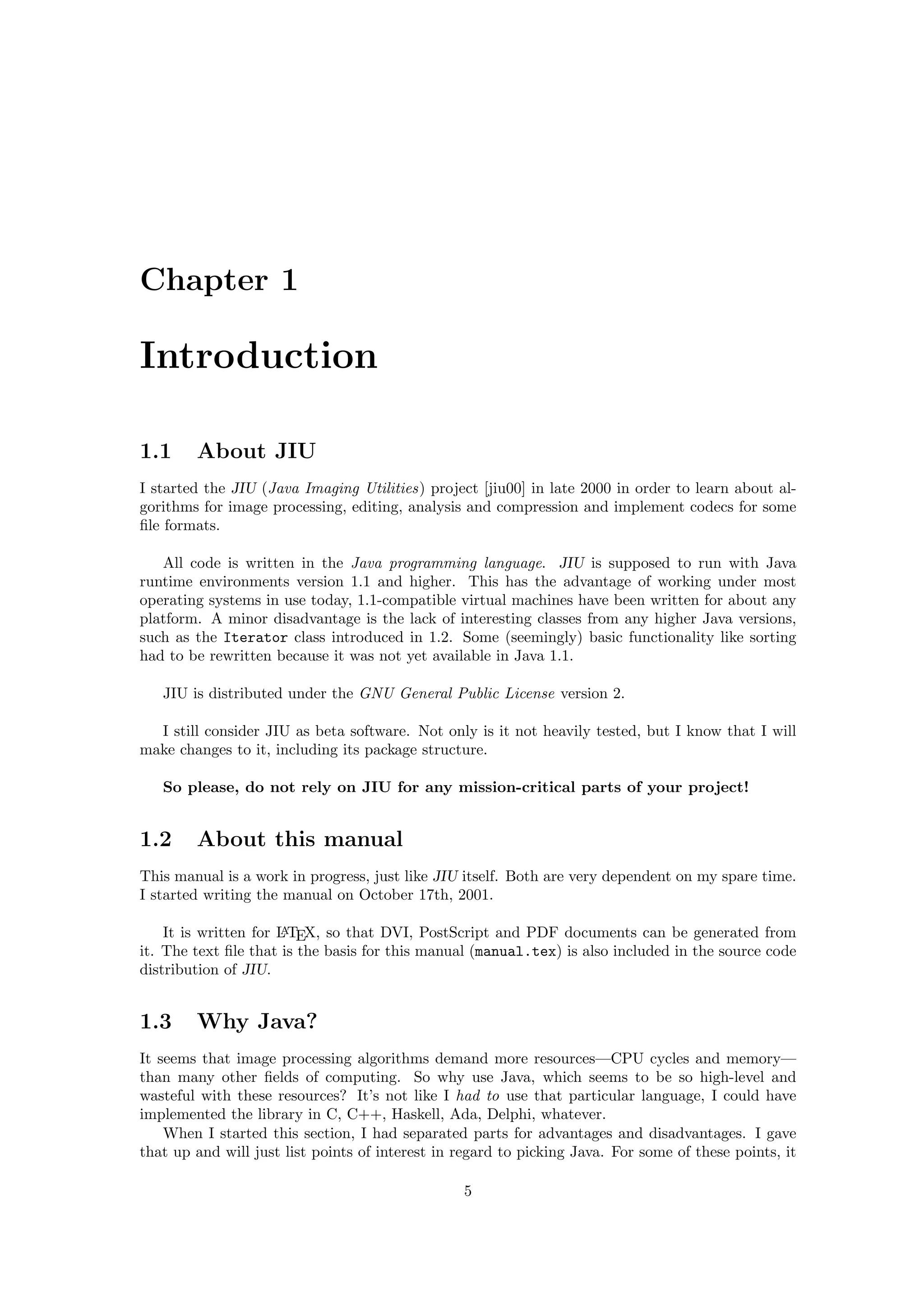 Chapter 1

Introduction

1.1     About JIU
I started the JIU (Java Imaging Utilities) project [jiu00] in late 2000 in order to learn about al-
gorithms for image processing, editing, analysis and compression and implement codecs for some
ﬁle formats.

   All code is written in the Java programming language. JIU is supposed to run with Java
runtime environments version 1.1 and higher. This has the advantage of working under most
operating systems in use today, 1.1-compatible virtual machines have been written for about any
platform. A minor disadvantage is the lack of interesting classes from any higher Java versions,
such as the Iterator class introduced in 1.2. Some (seemingly) basic functionality like sorting
had to be rewritten because it was not yet available in Java 1.1.

   JIU is distributed under the GNU General Public License version 2.

  I still consider JIU as beta software. Not only is it not heavily tested, but I know that I will
make changes to it, including its package structure.

   So please, do not rely on JIU for any mission-critical parts of your project!


1.2     About this manual
This manual is a work in progress, just like JIU itself. Both are very dependent on my spare time.
I started writing the manual on October 17th, 2001.

    It is written for L TEX, so that DVI, PostScript and PDF documents can be generated from
                      A

it. The text ﬁle that is the basis for this manual (manual.tex) is also included in the source code
distribution of JIU.


1.3     Why Java?
It seems that image processing algorithms demand more resources—CPU cycles and memory—
than many other ﬁelds of computing. So why use Java, which seems to be so high-level and
wasteful with these resources? It’s not like I had to use that particular language, I could have
implemented the library in C, C++, Haskell, Ada, Delphi, whatever.
    When I started this section, I had separated parts for advantages and disadvantages. I gave
that up and will just list points of interest in regard to picking Java. For some of these points, it

                                                 5
 