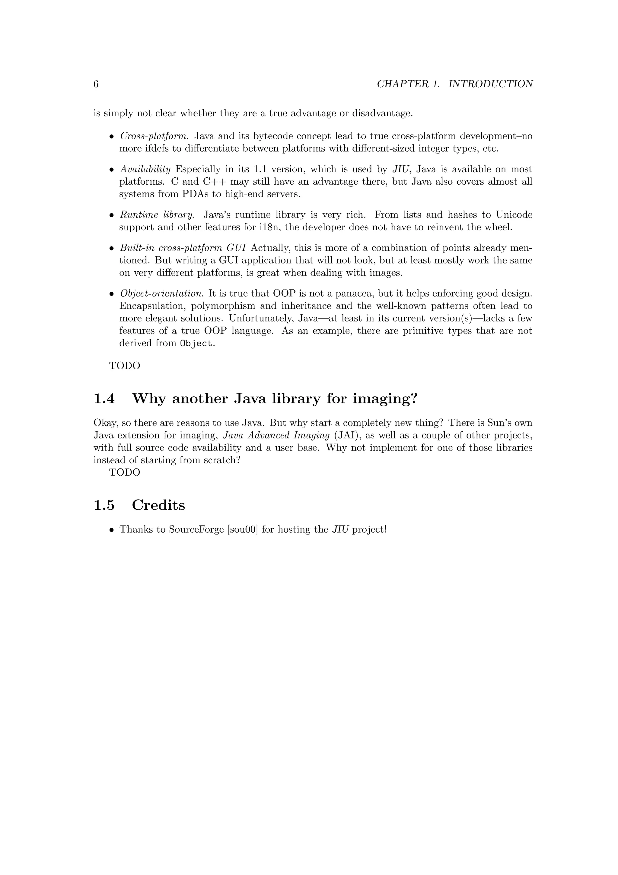 6                                                              CHAPTER 1. INTRODUCTION

is simply not clear whether they are a true advantage or disadvantage.

    • Cross-platform. Java and its bytecode concept lead to true cross-platform development–no
      more ifdefs to diﬀerentiate between platforms with diﬀerent-sized integer types, etc.
    • Availability Especially in its 1.1 version, which is used by JIU, Java is available on most
      platforms. C and C++ may still have an advantage there, but Java also covers almost all
      systems from PDAs to high-end servers.
    • Runtime library. Java’s runtime library is very rich. From lists and hashes to Unicode
      support and other features for i18n, the developer does not have to reinvent the wheel.
    • Built-in cross-platform GUI Actually, this is more of a combination of points already men-
      tioned. But writing a GUI application that will not look, but at least mostly work the same
      on very diﬀerent platforms, is great when dealing with images.
    • Object-orientation. It is true that OOP is not a panacea, but it helps enforcing good design.
      Encapsulation, polymorphism and inheritance and the well-known patterns often lead to
      more elegant solutions. Unfortunately, Java—at least in its current version(s)—lacks a few
      features of a true OOP language. As an example, there are primitive types that are not
      derived from Object.

    TODO


1.4      Why another Java library for imaging?
Okay, so there are reasons to use Java. But why start a completely new thing? There is Sun’s own
Java extension for imaging, Java Advanced Imaging (JAI), as well as a couple of other projects,
with full source code availability and a user base. Why not implement for one of those libraries
instead of starting from scratch?
    TODO


1.5      Credits
    • Thanks to SourceForge [sou00] for hosting the JIU project!
 