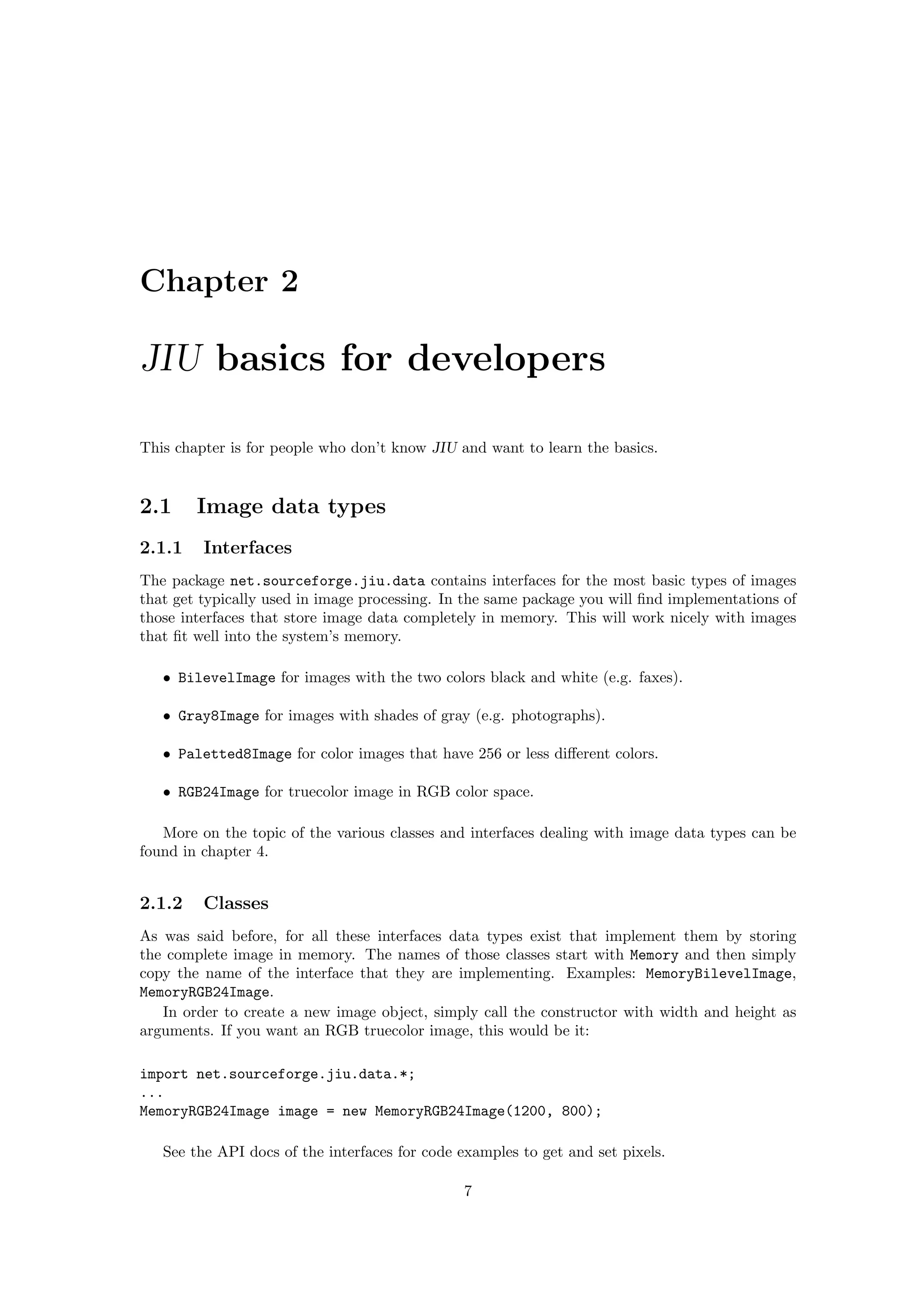 Chapter 2

JIU basics for developers

This chapter is for people who don’t know JIU and want to learn the basics.


2.1     Image data types
2.1.1    Interfaces
The package net.sourceforge.jiu.data contains interfaces for the most basic types of images
that get typically used in image processing. In the same package you will ﬁnd implementations of
those interfaces that store image data completely in memory. This will work nicely with images
that ﬁt well into the system’s memory.

   • BilevelImage for images with the two colors black and white (e.g. faxes).

   • Gray8Image for images with shades of gray (e.g. photographs).

   • Paletted8Image for color images that have 256 or less diﬀerent colors.

   • RGB24Image for truecolor image in RGB color space.

   More on the topic of the various classes and interfaces dealing with image data types can be
found in chapter 4.


2.1.2    Classes
As was said before, for all these interfaces data types exist that implement them by storing
the complete image in memory. The names of those classes start with Memory and then simply
copy the name of the interface that they are implementing. Examples: MemoryBilevelImage,
MemoryRGB24Image.
   In order to create a new image object, simply call the constructor with width and height as
arguments. If you want an RGB truecolor image, this would be it:

import net.sourceforge.jiu.data.*;
...
MemoryRGB24Image image = new MemoryRGB24Image(1200, 800);

   See the API docs of the interfaces for code examples to get and set pixels.

                                               7
 