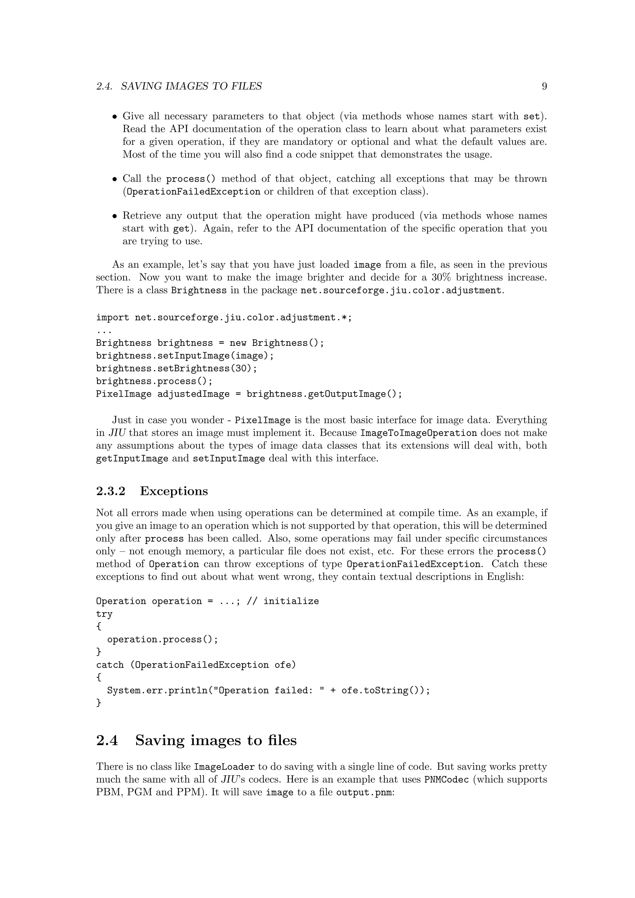 2.4. SAVING IMAGES TO FILES                                                                      9

   • Give all necessary parameters to that object (via methods whose names start with set).
     Read the API documentation of the operation class to learn about what parameters exist
     for a given operation, if they are mandatory or optional and what the default values are.
     Most of the time you will also ﬁnd a code snippet that demonstrates the usage.

   • Call the process() method of that object, catching all exceptions that may be thrown
     (OperationFailedException or children of that exception class).

   • Retrieve any output that the operation might have produced (via methods whose names
     start with get). Again, refer to the API documentation of the speciﬁc operation that you
     are trying to use.

    As an example, let’s say that you have just loaded image from a ﬁle, as seen in the previous
section. Now you want to make the image brighter and decide for a 30% brightness increase.
There is a class Brightness in the package net.sourceforge.jiu.color.adjustment.

import net.sourceforge.jiu.color.adjustment.*;
...
Brightness brightness = new Brightness();
brightness.setInputImage(image);
brightness.setBrightness(30);
brightness.process();
PixelImage adjustedImage = brightness.getOutputImage();

    Just in case you wonder - PixelImage is the most basic interface for image data. Everything
in JIU that stores an image must implement it. Because ImageToImageOperation does not make
any assumptions about the types of image data classes that its extensions will deal with, both
getInputImage and setInputImage deal with this interface.


2.3.2    Exceptions
Not all errors made when using operations can be determined at compile time. As an example, if
you give an image to an operation which is not supported by that operation, this will be determined
only after process has been called. Also, some operations may fail under speciﬁc circumstances
only – not enough memory, a particular ﬁle does not exist, etc. For these errors the process()
method of Operation can throw exceptions of type OperationFailedException. Catch these
exceptions to ﬁnd out about what went wrong, they contain textual descriptions in English:

Operation operation = ...; // initialize
try
{
  operation.process();
}
catch (OperationFailedException ofe)
{
  System.err.println("Operation failed: " + ofe.toString());
}


2.4     Saving images to ﬁles
There is no class like ImageLoader to do saving with a single line of code. But saving works pretty
much the same with all of JIU’s codecs. Here is an example that uses PNMCodec (which supports
PBM, PGM and PPM). It will save image to a ﬁle output.pnm:
 
