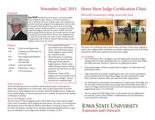 November 2nd, 2013

Clinician

Jon Wolf developed the Horse Science curriculum at Black

Horse Show Judge Certification Clinic
Ellsworth Community College, Iowa Falls, Iowa

Hawk College, Kewanee, Illinois in 1974 and retired after 31
years of teaching a full array of equine classes and coaching many
successful youth and collegiate horse judging teams. More recently,
he returned to Black Hawk for two years to serve as the college
recruiter and now substitute teaches K-12 in his spare time. Wolf
holds breed judging cards with the AMHA, AMHR, and ASPC
and has judged horses for 40 years. He currently operates Jon Wolf
Consulting which includes Perfect Practice Horse Judging DVDs
for youth. He and his wife, Jane, reside in Galva, Illinois.National
Championships and 13 Reserve National Championships at major
judging contests across the country.

Program

•	

8:00 am

Check-in and Registration

8:30

Orientation and Introduction
to Clincian

8:45

Horse Judge Responsibilities

9:00

Halter Classes
Showmanship

12:00 pm

Lunch (provided)

1:00 pm

Performance Classes

4:30

4-H Oral Reasons

•	

•	

Any recognized breed may be
represented in the conformation

classes. All conformation classes
will be judged as sound of limb,
eye, wind and mouth.
The performance or equitation
classes may be chosen from the
following: Western pleasure,
English pleasure, Hunter under
saddle, Reining, Pleasure driving,
and Stock seat, and Hunt seat, and
equitation.
Performance classes will be
judged as seen (unsoundness to be
penalized accordingly). All tack
and attire are considered legal.

Watch and learn

Youth and adult spectators are invited to attend and participate in learning more
about what a judge looks for at a horse show. This is a great opportunity to provide
experience to youth judging teams or just learn about the thought process a judge uses
for successful judging. A reduced registration rate is available for spectators not seeking
certification or renewal.

Iowa 4-H Judging Contest

The 2013 Iowa 4-H Horse Judging Contest will be held concurrently with the Judges'
Clinic and 4-H members will be judging the same classes. The senior 4-H winning team
will represent Iowa at the National Western Stock Show in Colorado in January 2014.
For more information. visit http://www.extension.iastate.edu/4h/projects/horse to sign
up as an individual or team. Registration deadline is October 23, 2013.

This clinic is for individuals with a desire to learn the basics of horse show judging or
improve their judging skills. Individuals successfully completing the clinic and written
examination will become registered Iowa horse show judges.
Clinic highlights
•	 The Certification Clinic is designed to provide high quality training for judges
working with 4-H youth, individuals who are, or aspire to be, horse show judges
and obtain practical “hands on” experience in judging horse classes.
•	

Participating judges will have an opportunity to judge 8-10 conformation and
performance classes.

•	

Adult individuals successfully completing the clinic and a written examination
will be included in the Ioa Horse Show Judges List that is distributed to Iowa
State University Extension offices and open horse show organizations.

•	

For information on becoming an Iowa approved 4-H/open horse show judge visit
the Iowa State University Equine Science page http://horse.public.iastate.edu or
contact Dr. Peggy Auwerda, Iowa State University Extension equine specialist, at
peggy@iastate.edu or (515) 294-5260.

•	

This is an Approved POA Judges Clinic. Card renewals and new applications
are welcome. Contact Diane DeBuhr at debuhrs5@aol.com for information
concerning POA certification

 
