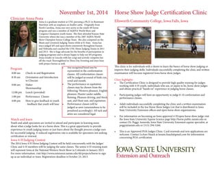 November 1st, 2014 Horse Show Judge Certification Clinic 
Ellsworth Community College, Iowa Falls, Iowa 
This clinic is for individuals with a desire to learn the basics of horse show judging or 
improve their judging skills. Individuals successfully completing the clinic and written 
examination will become registered Iowa horse show judges. 
Clinic highlights 
• The Certification Clinic is designed to provide high quality training for judges 
working with 4-H youth, individuals who are, or aspire to be, horse show judges 
and obtain practical “hands on” experience in judging horse classes. 
• Participating judges will have an opportunity to judge 8-10 conformation and 
performance classes. 
• Adult individuals successfully completing the clinic and a written examination 
will be included in the Ioa Horse Show Judges List that is distributed to Iowa 
State University Extension offices and open horse show organizations. 
• For information on becoming an Iowa approved 4-H/open horse show judge visit 
the Iowa State University Equine Science page http://horse.public.iastate.edu or 
contact Dr. Peggy Auwerda, Iowa State University Extension equine specialist, at 
peggy@iastate.edu or (515) 294-5260. 
• This is an Approved POA Judges Clinic. Card renewals and new applications are 
welcome. Contact LeAnn Haack at leeann.haack@gmail.com for information 
concerning POA certification 
Clinician Anna Pesta 
Anna is a graduate student at UNL pursuing a Ph.D. in Ruminant 
Nutrition with an emphasis on feedlot cattle. Originally from 
North Carolina, Anna was very active in the youth 4H horse 
program and was a member of AQHYA World Show and 
Congress Champion youth teams. She then attended Kansas State 
University where she was a member of the 2007 AQHA World 
Show Champion Senior College Team. She also competed on the 
Meats and Livestock Judging Teams while at K-State. Anna has 
since judged 4H and open shows extensively throughout Kansas 
and Nebraska and coached the UNL Horse Judging Teams in 2011 
and 2013. She is huge advocate for the benefits of participation in 
judging programs and is always happy to help out 4H programs. 
Anna resides in Lincoln with her corgi and actively competes her 
off-the-track Thoroughbred in Three Day Eventing and stays busy 
with project horses as well. 
Program 
8:00 am Check-in and Registration 
8:30 am Orientation and Introduction 
to Clincian 
9:00 am Halter 
Showmanship 
12:00 pm Lunch (provided) 
1:00 pm Performance Classes 
4:00 pm How to give feedback to youth 
- feedback that youth will hear 
• Any recognized breed may be 
represented in the conformation 
classes. All conformation classes 
will be judged as sound of limb, eye, 
wind and mouth. 
• The performance or equitation 
classes may be chosen from the 
following: Western pleasure, English 
pleasure, Hunter under saddle, 
Reining, Pleasure driving, and Stock 
seat, and Hunt seat, and equitation. 
• Performance classes will be 
judged as seen (unsoundness to be 
penalized accordingly). All tack and 
attire are considered legal. 
Watch and learn 
Youth and adult spectators are invited to attend and participate in learning more 
about what a judge looks for at a horse show. This is a great opportunity to provide 
experience to youth judging teams or just learn about the thought process a judge uses 
for successful judging. A reduced registration rate is available for spectators not seeking 
certification or renewal. 
Iowa 4-H Judging Contest 
The 2014 Iowa 4-H Horse Judging Contest will be held concurrently with the Judges' 
Clinic and 4-H members will be judging the same classes. The senior 4-H winning team 
will represent Iowa at the National Western Stock Show in Colorado in January 2015. 
For more information. visit http://www.extension.iastate.edu/4h/projects/horse to sign 
up as an individual or team. Registration deadline is October 23, 2013. 
 