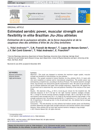 +Model
SCISPO-2587; No. of Pages 9                    ARTICLE IN PRESS
Science & Sports (2011) xxx, xxx—xxx




ORIGINAL ARTICLE

Estimated aerobic power, muscular strength and
ﬂexibility in elite Brazilian Jiu-Jitsu athletes
Estimation de la puissance aérobie, de la force musculaire et de la
souplesse chez des athlètes d’élite de Jiu-Jitsu brésiliens

L. Vidal Andreato a,∗, S.M. Franzói de Moraes a, T. Lopes de Moraes Gomes a,
J.V. Del Conti Esteves a, T. Vidal Andreato a, E. Franchini b

a
 Exercise Physiology Laboratory, Department of Human Physiology, University State of Maringá, Maringá, Brazil
b
 Martial Arts and Combat Sports Research Group, Sport Department, School of Physical Education and Sport, University of São
Paulo, São Paulo, Brazil

Received 22 June 2010; accepted 23 December 2010




        KEYWORDS                          Summary
        Physical evaluation;              Objective. — This study was designed to estimate the maximum oxygen uptake, muscular
        Physical ﬁtness;                  strength and ﬂexibility of elite Brazilian Jiu-Jitsu athletes.
        High performance                  Methods. — The sample consisted of eleven Brazilian Jiu-Jitsu athletes (25.8 ± 3.3 years old)
                                          who were medallists at national and/or international competitions. The aerobic power was
                                          estimated by a treadmill test, according to the Bruce Protocol. The maximal isometric strength
                                          (hand, leg and back) was measured by speciﬁc dynamometric tests. We used sit-ups and push-
                                          ups to evaluate abdominal and upper limb strength endurance, respectively. We applied the
                                          sit-and-reach test to determine hip, back and posterior ﬂexibility of the muscles of the lower
                                          limbs.
                                          Results. — We observed a VO2max of 49.4 ± 3.6 mL/kg per minute for the treadmill test. We
                                          observed measures of 43.7 ± 4.8 kgf for the right maximal isometric handgrip strength,
                                          40.1 ± 3.8 kgf for the left maximal isometric handgrip strength, 185.5 ± 36.0 kgf for the maxi-
                                          mal isometric back strength and 154.3 ± 41.9 kgf for the maximal isometric leg strength. In the
                                          strength endurance test, the athletes performed 52 ± 7 repetitions in a 1-min sit-up test, and
                                          40 ± 8 repetitions in the push-up test. In the sit-and-reach test, the athletes had an average
                                          score of 36 ± 9 cm.
                                          Conclusions. — The elite Brazilian Jiu-Jitsu athletes had medium aerobic power and ﬂexibility,
                                          excellent abdominal and upper body strength endurance and maximal isometric back strength.
                                          However, these athletes did not have high maximal isometric handgrip or leg strength.
                                          © 2011 Elsevier Masson SAS. All rights reserved.


    ∗   Corresponding author.
        E-mail address: vidal.leo@hotmail.com (L. Vidal Andreato).

0765-1597/$ – see front matter © 2011 Elsevier Masson SAS. All rights reserved.
doi:10.1016/j.scispo.2010.12.015


    Please cite this article in press as: Vidal Andreato L, et al. Estimated aerobic power, muscular strength and ﬂexibility in
    elite Brazilian Jiu-Jitsu athletes. Sci sports (2011), doi:10.1016/j.scispo.2010.12.015
 