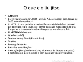 O que e o jiu jitso
• A Origem
• Breve Histórico do JIU-JITSU – de 500 A.C. até nossos dias. (cerca de
2400 anos de existência)
• JIU-JITSU é uma perfeita arte científica marcial de defesa pessoal.
Em combate real é invencível contra qualquer modalidade de luta.
É superior a todos os demais estilos por ser o mais completo.
• JIU-JITSU dividi-se em:
• Quedas (Ju-Dô)
• Traumatismo / Atemí (Karatê-Jitsu)
• Torções
• Estrangulamentos
• Pressões Imobilizações
• Colocação (Posição de combate, Momento de Ataque e esquiva)
É praticado em pé e no chão e com qualquer tipo de vestuário.
http://www.jiujitsu.net.br/historia_do_jiu_jitsu.htm
 