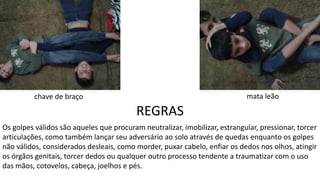 REGRAS
Os golpes válidos são aqueles que procuram neutralizar, imobilizar, estrangular, pressionar, torcer
articulações, como também lançar seu adversário ao solo através de quedas enquanto os golpes
não válidos, considerados desleais, como morder, puxar cabelo, enfiar os dedos nos olhos, atingir
os órgãos genitais, torcer dedos ou qualquer outro processo tendente a traumatizar com o uso
das mãos, cotovelos, cabeça, joelhos e pés.
mata leãochave de braço
 