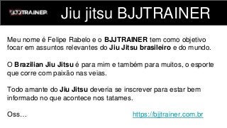 Jiu jitsu BJJTRAINER
Meu nome é Felipe Rabelo e o BJJTRAINER tem como objetivo
focar em assuntos relevantes do Jiu Jitsu brasileiro e do mundo.
O Brazilian Jiu Jitsu é para mim e também para muitos, o esporte
que corre com paixão nas veias.
Todo amante do Jiu Jitsu deveria se inscrever para estar bem
informado no que acontece nos tatames.
Oss… https://bjjtrainer.com.br
 