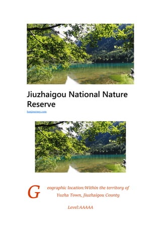 G
Jiuzhaigou National Nature
Reserve
eographic location:Within the territory of
Yuzha Town, Jiuzhaigou County
Level:AAAAA
hanjourney.com
 