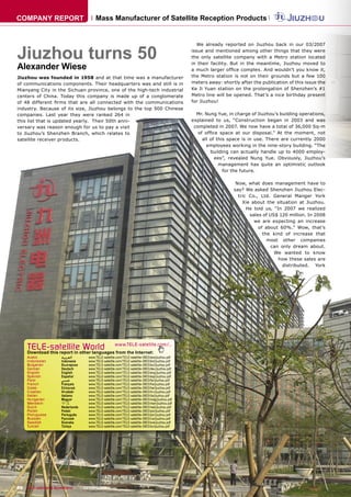 COMPANY REPORT                        Mass Manufacturer of Satellite Reception Products




Jiuzhou turns 50
                                                                                                  We already reported on Jiuzhou back in our 03/2007
                                                                                               issue and mentioned among other things that they were
                                                                                               the only satellite company with a Metro station located

Alexander Wiese
                                                                                               in their facility. But in the meantime, Jiuzhou moved to
                                                                                               a much larger ofﬁce complex. And wouldn’t you know it,
Jiuzhou was founded in 1958 and at that time was a manufacturer                                the Metro station is not on their grounds but a few 100
of communications components. Their headquarters was and still is in                           meters away: shortly after the publication of this issue the
Mianyang City in the Sichuan province, one of the high-tech industrial                         Ke Ji Yuan station on the prolongation of Shenzhen’s #1
centers of China. Today this company is made up of a conglomerate                              Metro line will be opened. That’s a nice birthday present
of 48 different ﬁrms that are all connected with the communications                            for Jiuzhou!
industry. Because of its size, Jiuzhou belongs to the top 500 Chinese
companies. Last year they were ranked 264 in                                                     Mr. Nung Yue, in charge of Jiuzhou’s building operations,
this list that is updated yearly. Their 50th anni-                                             explained to us, “Construction began in 2003 and was
versary was reason enough for us to pay a visit                                                 completed in 2007. We now have a total of 36,000 Sq-m
to Jiuzhou’s Shenzhen Branch, which relates to                                                    of ofﬁce space at our disposal.” At the moment, not
satellite receiver products.                                                                        all of this space is in use. There are currently 2000
                                                                                                      employees working in the nine-story building. “The
                                                                                                        building can actually handle up to 4000 employ-
                                                                                                          ees”, revealed Nung Yue. Obviously, Jiuzhou’s
                                                                                                            management has quite an optimistic outlook
                                                                                                              for the future.

                                                                                                                   Now, what does management have to
                                                                                                                  say? We asked Shenzhen Jiuzhou Elec-
                                                                                                                    tric Co., Ltd. General Manger York
                                                                                                                      Xie about the situation at Jiuzhou.
                                                                                                                        He told us, “In 2007 we realized
                                                                                                                         sales of US$ 120 million. In 2008
                                                                                                                           we are expecting an increase
                                                                                                                             of about 60%.” Wow, that’s
                                                                                                                               the kind of increase that
                                                                                                                                 most other companies
                                                                                                                                   can only dream about.
                                                                                                                                    We wanted to know
                                                                                                                                      how these sales are
                                                                                                                                       distributed. York




     TELE-satellite World                           www.TELE-satellite.com/...
     Download this report in other languages from the Internet:
     Arabic          ‫ﺍﻟﻌﺮﺑﻴﺔ‬      www.TELE-satellite.com/TELE-satellite-0803/ara/jiuzhou.pdf
     Indonesian      Indonesia    www.TELE-satellite.com/TELE-satellite-0803/bid/jiuzhou.pdf
     Bulgarian       Български    www.TELE-satellite.com/TELE-satellite-0803/bul/jiuzhou.pdf
     German          Deutsch      www.TELE-satellite.com/TELE-satellite-0803/deu/jiuzhou.pdf
     English         English      www.TELE-satellite.com/TELE-satellite-0803/eng/jiuzhou.pdf
     Spanish         Español      www.TELE-satellite.com/TELE-satellite-0803/esp/jiuzhou.pdf
     Farsi           ‫ﻓﺎﺭﺳﻲ‬        www.TELE-satellite.com/TELE-satellite-0803/far/jiuzhou.pdf
     French          Français     www.TELE-satellite.com/TELE-satellite-0803/fra/jiuzhou.pdf
     Greek           Ελληνικά     www.TELE-satellite.com/TELE-satellite-0803/hel/jiuzhou.pdf
     Croatian        Hrvatski     www.TELE-satellite.com/TELE-satellite-0803/hrv/jiuzhou.pdf
     Italian         Italiano     www.TELE-satellite.com/TELE-satellite-0803/ita/jiuzhou.pdf
     Hungarian       Magyar       www.TELE-satellite.com/TELE-satellite-0803/mag/jiuzhou.pdf
     Mandarin        中文           www.TELE-satellite.com/TELE-satellite-0803/man/jiuzhou.pdf
     Dutch           Nederlands   www.TELE-satellite.com/TELE-satellite-0803/ned/jiuzhou.pdf
     Polish          Polski       www.TELE-satellite.com/TELE-satellite-0803/pol/jiuzhou.pdf
     Portuguese      Português    www.TELE-satellite.com/TELE-satellite-0803/por/jiuzhou.pdf
     Russian         Русский      www.TELE-satellite.com/TELE-satellite-0803/rus/jiuzhou.pdf
     Swedish         Svenska      www.TELE-satellite.com/TELE-satellite-0803/sve/jiuzhou.pdf
     Turkish         Türkçe       www.TELE-satellite.com/TELE-satellite-0803/tur/jiuzhou.pdf




48 TELE-satellite & Broadband — 02-03/2008 — www.TELE-satellite.com
 